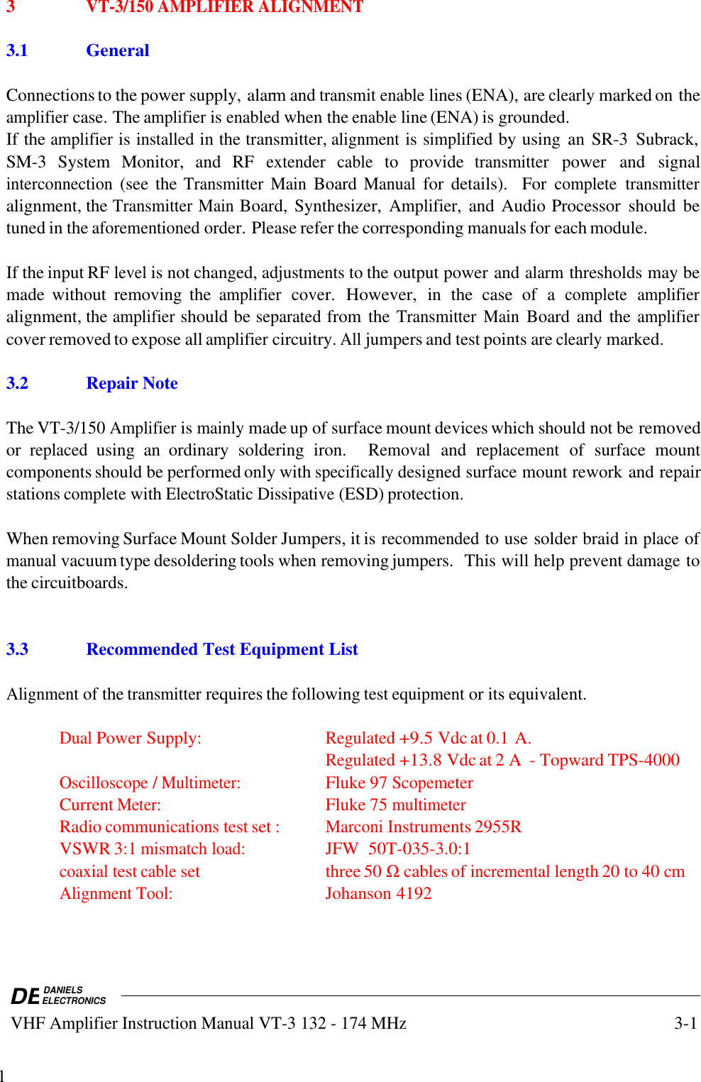 DEDANIELSELECTRONICS VHF Amplifier Instruction Manual VT-3 132 - 174 MHz3-113VT-3/150 AMPLIFIER ALIGNMENT3.1GeneralConnections to the power supply, alarm and transmit enable lines (ENA), are clearly marked on theamplifier case. The amplifier is enabled when the enable line (ENA) is grounded.If the amplifier is installed in the transmitter, alignment is simplified by using  an SR-3  Subrack,SM-3  System  Monitor,  and  RF extender cable to  provide transmitter power  and  signalinterconnection (see the Transmitter Main Board Manual for  details).   For complete transmitteralignment, the Transmitter Main Board, Synthesizer, Amplifier, and Audio Processor  should  betuned in the aforementioned order. Please refer the corresponding manuals for each module.If the input RF level is not changed, adjustments to the output power and alarm thresholds may bemade  without  removing  the amplifier cover. However, in  the  case  of  a complete amplifieralignment, the amplifier should be separated from the Transmitter Main Board and the amplifiercover removed to expose all amplifier circuitry. All jumpers and test points are clearly marked.3.2 Repair NoteThe VT-3/150 Amplifier is mainly made up of surface mount devices which should not be removedor replaced using  an  ordinary  soldering  iron.   Removal and replacement of  surface  mountcomponents should be performed only with specifically designed surface mount rework and repairstations complete with ElectroStatic Dissipative (ESD) protection.When removing Surface Mount Solder Jumpers, it is recommended to use solder braid in place ofmanual vacuum type desoldering tools when removing jumpers.  This will help prevent damage tothe circuitboards.3.3 Recommended Test Equipment ListAlignment of the transmitter requires the following test equipment or its equivalent.Dual Power Supply:Regulated +9.5 Vdc at 0.1 A.Regulated +13.8 Vdc at 2 A  - Topward TPS-4000Oscilloscope / Multimeter:Fluke 97 ScopemeterCurrent Meter:Fluke 75 multimeterRadio communications test set :Marconi Instruments 2955RVSWR 3:1 mismatch load:JFW  50T-035-3.0:1coaxial test cable set three 50 Ω cables of incremental length 20 to 40 cmAlignment Tool:Johanson 4192