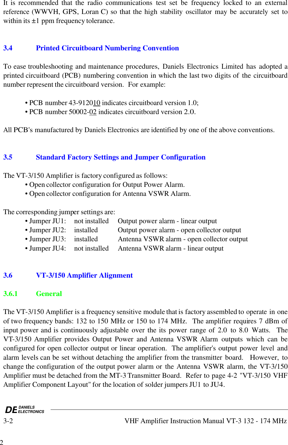 DEDANIELSELECTRONICS3-2VHF Amplifier Instruction Manual VT-3 132 - 174 MHz2It is recommended that  the  radio communications test  set  be  frequency  locked  to  an externalreference (WWVH, GPS, Loran C) so that the high stability oscillator may be accurately set towithin its ±1 ppm frequency tolerance.3.4Printed Circuitboard Numbering ConventionTo ease troubleshooting and maintenance procedures, Daniels Electronics Limited has  adopted aprinted circuitboard (PCB) numbering convention in which the last two digits of  the circuitboardnumber represent the circuitboard version.  For example:• PCB number 43-9120    10     indicates circuitboard version 1.0;• PCB number 50002-    02     indicates circuitboard version 2.0.All PCB&apos;s manufactured by Daniels Electronics are identified by one of the above conventions.3.5Standard Factory Settings and Jumper ConfigurationThe VT-3/150 Amplifier is factory configured as follows:• Open collector configuration for Output Power Alarm.• Open collector configuration for Antenna VSWR Alarm.The corresponding jumper settings are:• Jumper JU1: not installedOutput power alarm - linear output• Jumper JU2:installedOutput power alarm - open collector output• Jumper JU3:installedAntenna VSWR alarm - open collector output• Jumper JU4: not installedAntenna VSWR alarm - linear output3.6 VT-3/150 Amplifier Alignment3.6.1 GeneralThe VT-3/150 Amplifier is a frequency sensitive module that is factory assembled to operate in oneof two frequency bands: 132 to 150 MHz or 150 to 174 MHz.  The amplifier requires 7 dBm ofinput power and is continuously adjustable over the its power  range of  2.0  to 8.0  Watts.    TheVT-3/150 Amplifier provides Output Power  and Antenna VSWR Alarm outputs  which  can  beconfigured for open collector output or linear operation.  The amplifier&apos;s output power level andalarm levels can be set without detaching the amplifier from the transmitter board.   However, tochange the configuration of the output power alarm or  the Antenna VSWR alarm, the VT-3/150Amplifier must be detached from the MT-3 Transmitter Board.  Refer to page 4-2 &quot;VT-3/150 VHFAmplifier Component Layout&quot; for the location of solder jumpers JU1 to JU4.