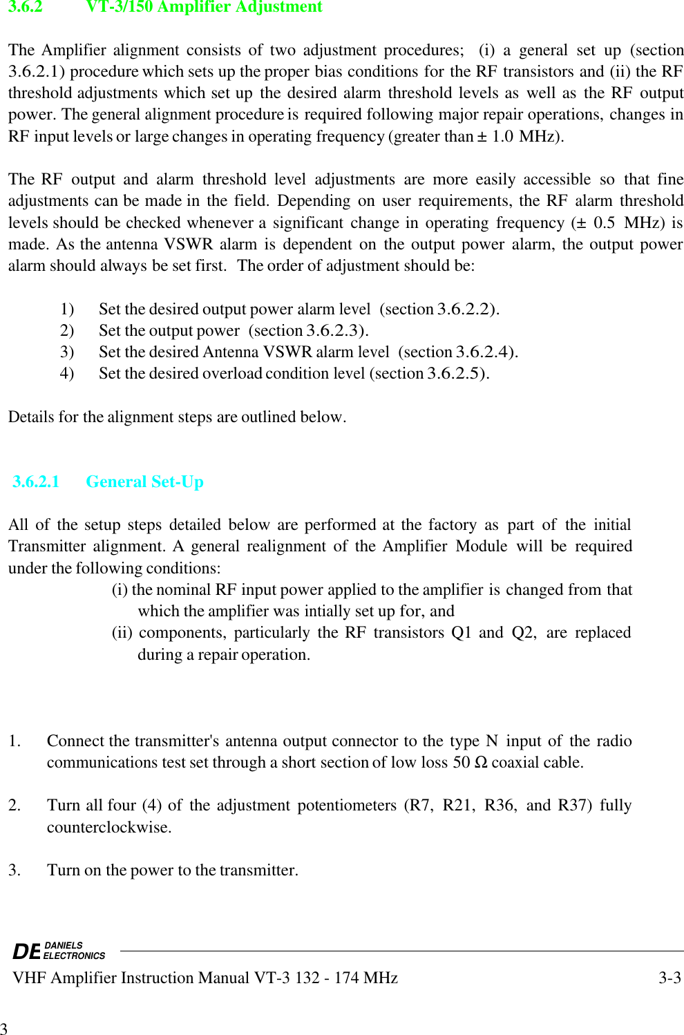 DEDANIELSELECTRONICS VHF Amplifier Instruction Manual VT-3 132 - 174 MHz3-333.6.2VT-3/150 Amplifier AdjustmentThe Amplifier alignment consists  of  two adjustment procedures;   (i)  a general set  up  (section3.6.2.1) procedure which sets up the proper bias conditions for the RF transistors and (ii) the RFthreshold adjustments which set up  the desired alarm threshold levels as  well as  the RF  outputpower. The general alignment procedure is required following major repair operations, changes inRF input levels or large changes in operating frequency (greater than ± 1.0 MHz).The RF  output  and alarm threshold level adjustments are  more  easily accessible so  that  fineadjustments can be made in the field. Depending on  user  requirements, the RF alarm thresholdlevels should be checked whenever a significant change in operating frequency (±  0.5  MHz) ismade. As the antenna VSWR alarm is dependent on  the output power  alarm, the output poweralarm should always be set first.  The order of adjustment should be:1) Set the desired output power alarm level  (section 3.6.2.2).2) Set the output power  (section 3.6.2.3).3) Set the desired Antenna VSWR alarm level  (section 3.6.2.4).4) Set the desired overload condition level (section 3.6.2.5).Details for the alignment steps are outlined below. 3.6.2.1General Set-UpAll of  the setup steps detailed below are performed at the factory  as  part  of  the initialTransmitter alignment. A general realignment of  the Amplifier Module will  be  requiredunder the following conditions:(i) the nominal RF input power applied to the amplifier is changed from thatwhich the amplifier was intially set up for, and(ii) components, particularly the RF  transistors Q1 and  Q2,  are replacedduring a repair operation.1. Connect the transmitter&apos;s antenna output connector to the type N  input of  the radiocommunications test set through a short section of low loss 50 Ω coaxial cable.2. Turn all four (4) of  the adjustment potentiometers (R7,  R21,  R36,  and R37)  fullycounterclockwise.3. Turn on the power to the transmitter.