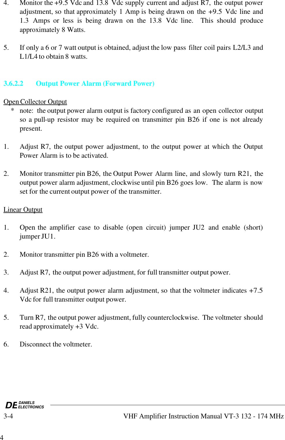 DEDANIELSELECTRONICS3-4VHF Amplifier Instruction Manual VT-3 132 - 174 MHz44.Monitor the +9.5 Vdc and 13.8  Vdc supply current and adjust R7,  the output poweradjustment, so that approximately 1 Amp is being drawn on  the +9.5 Vdc line and1.3  Amps  or  less  is  being  drawn  on  the  13.8  Vdc  line.    This  should  produceapproximately 8 Watts.5. If only a 6 or 7 watt output is obtained, adjust the low pass filter coil pairs L2/L3 andL1/L4 to obtain 8 watts.3.6.2.2 Output Power Alarm (Forward Power)Open        Collector        Output       *note:  the output power alarm output is factory configured as an open collector outputso a pull-up  resistor may be required on transmitter pin B26  if one is  not alreadypresent.1.Adjust R7,  the output power  adjustment, to the output power  at which the OutputPower Alarm is to be activated.2.Monitor transmitter pin B26, the Output Power Alarm line, and slowly turn R21,  theoutput power alarm adjustment, clockwise until pin B26 goes low.  The alarm is nowset for the current output power of the transmitter.Linear        Output   1. Open the amplifier case  to  disable  (open circuit) jumper  JU2  and enable (short)jumper JU1.2.Monitor transmitter pin B26 with a voltmeter.3.Adjust R7, the output power adjustment, for full transmitter output power.4.Adjust R21, the output power alarm adjustment, so that the voltmeter indicates +7.5Vdc for full transmitter output power.5. Turn R7, the output power adjustment, fully counterclockwise.  The voltmeter shouldread approximately +3 Vdc.6.Disconnect the voltmeter.