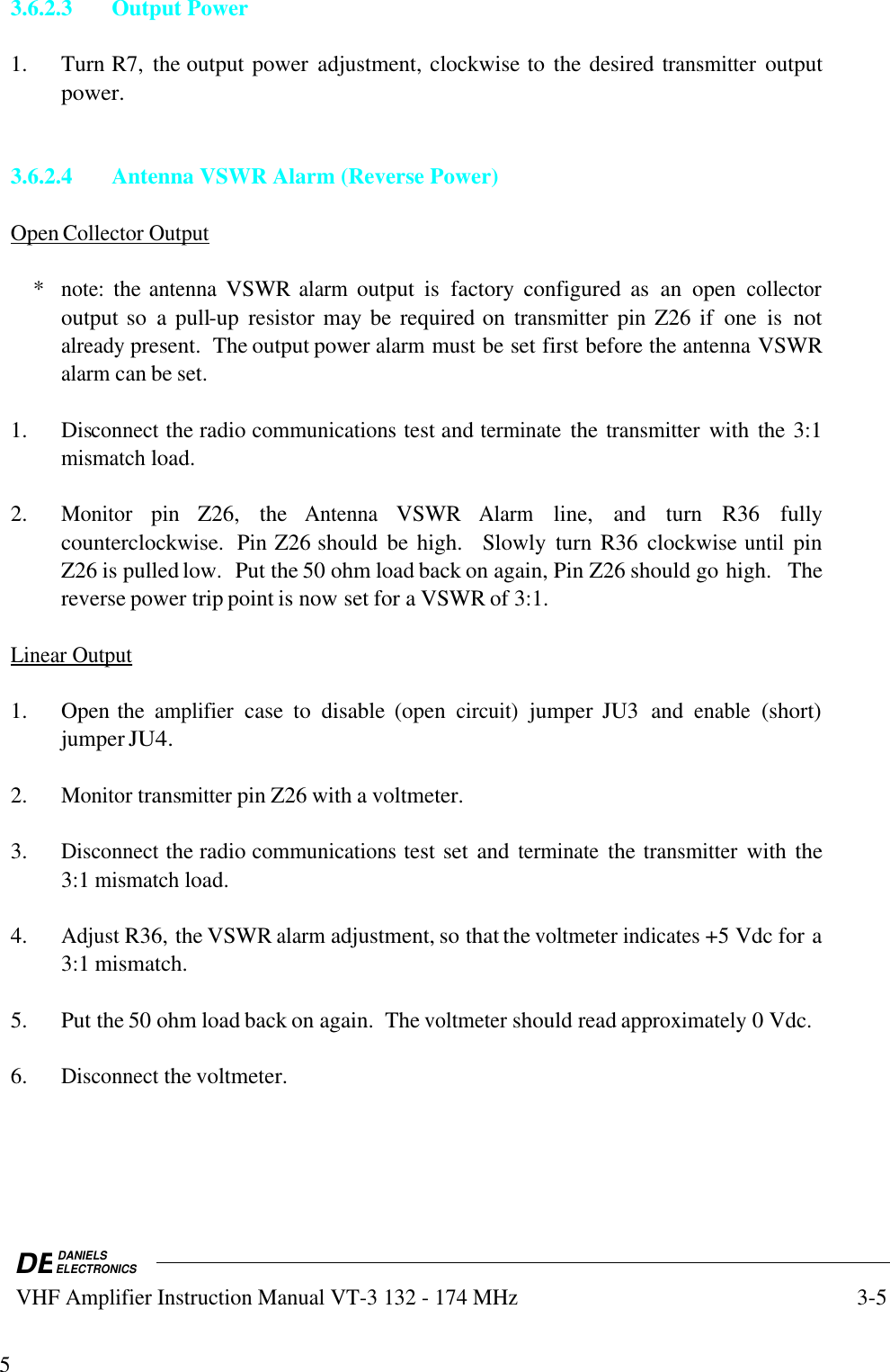 DEDANIELSELECTRONICS VHF Amplifier Instruction Manual VT-3 132 - 174 MHz3-553.6.2.3 Output Power1. Turn R7,  the output power  adjustment, clockwise to the desired transmitter outputpower.3.6.2.4 Antenna VSWR Alarm (Reverse Power)Open        Collector        Output       *note: the antenna VSWR alarm output  is  factory  configured  as  an  open collectoroutput so  a pull-up  resistor may be required on transmitter pin Z26 if  one  is  notalready present.  The output power alarm must be set first before the antenna VSWRalarm can be set.1. Disconnect the radio communications test and terminate the transmitter with the 3:1mismatch load.2.Monitor pin  Z26,  the Antenna VSWR Alarm line,  and  turn  R36  fullycounterclockwise.  Pin Z26 should  be high.    Slowly  turn  R36  clockwise until pinZ26 is pulled low.  Put the 50 ohm load back on again, Pin Z26 should go high.  Thereverse power trip point is now set for a VSWR of 3:1.Linear        Output   1. Open the amplifier case  to  disable  (open circuit) jumper  JU3  and enable (short)jumper JU4.2.Monitor transmitter pin Z26 with a voltmeter.3.Disconnect the radio communications test set and terminate the transmitter with the3:1 mismatch load.4.Adjust R36, the VSWR alarm adjustment, so that the voltmeter indicates +5 Vdc for a3:1 mismatch.5. Put the 50 ohm load back on again.  The voltmeter should read approximately 0 Vdc.6.Disconnect the voltmeter.