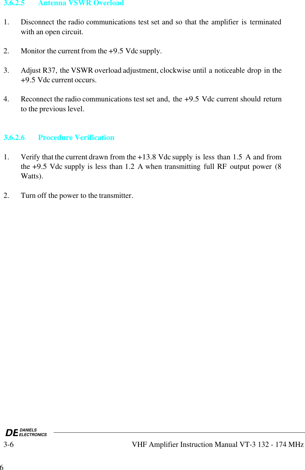 DEDANIELSELECTRONICS3-6VHF Amplifier Instruction Manual VT-3 132 - 174 MHz63.6.2.5 Antenna VSWR Overload1.Disconnect the radio communications test set and so that the amplifier is terminatedwith an open circuit.2.Monitor the current from the +9.5 Vdc supply.3.Adjust R37, the VSWR overload adjustment, clockwise until a noticeable drop in the+9.5 Vdc current occurs.4.Reconnect the radio communications test set and, the +9.5 Vdc current should returnto the previous level.3.6.2.6Procedure Verification1.Verify that the current drawn from the +13.8 Vdc supply is less than 1.5  A and fromthe +9.5 Vdc supply is less than 1.2  A when transmitting full RF  output power  (8Watts).2. Turn off the power to the transmitter.