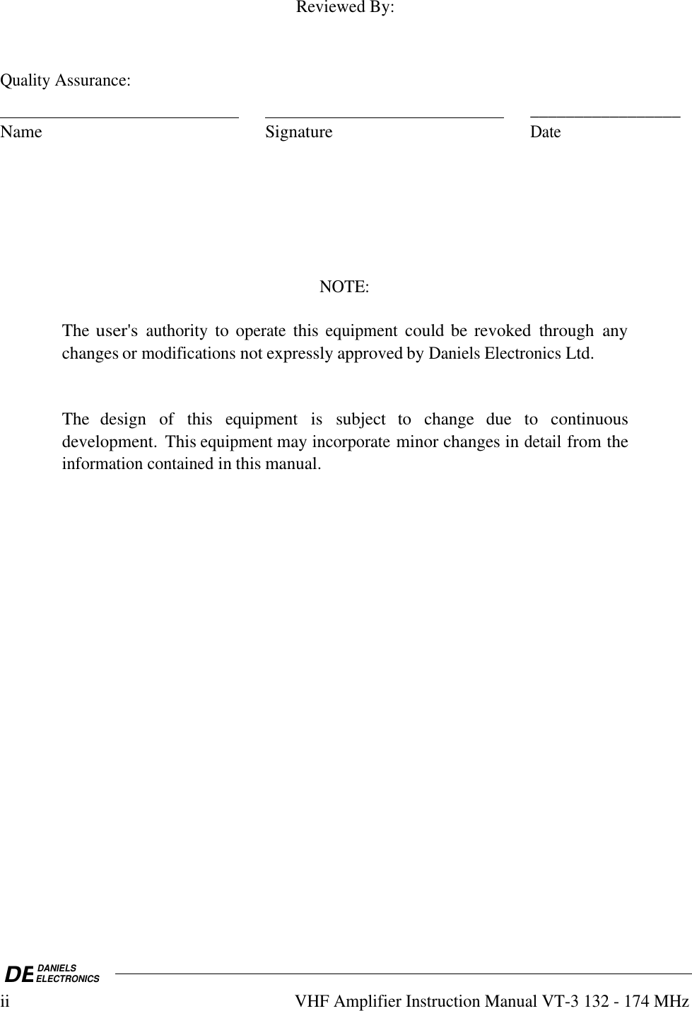 DEDANIELSELECTRONICSiiVHF Amplifier Instruction Manual VT-3 132 - 174 MHzReviewed By:Quality Assurance:                                                                                                              _________________Name SignatureDateNOTE:The user&apos;s authority to operate this equipment could be revoked  through  anychanges or modifications not expressly approved by Daniels Electronics Ltd.The  design  of  this equipment is  subject  to  change  due  to  continuousdevelopment.  This equipment may incorporate minor changes in detail from theinformation contained in this manual.