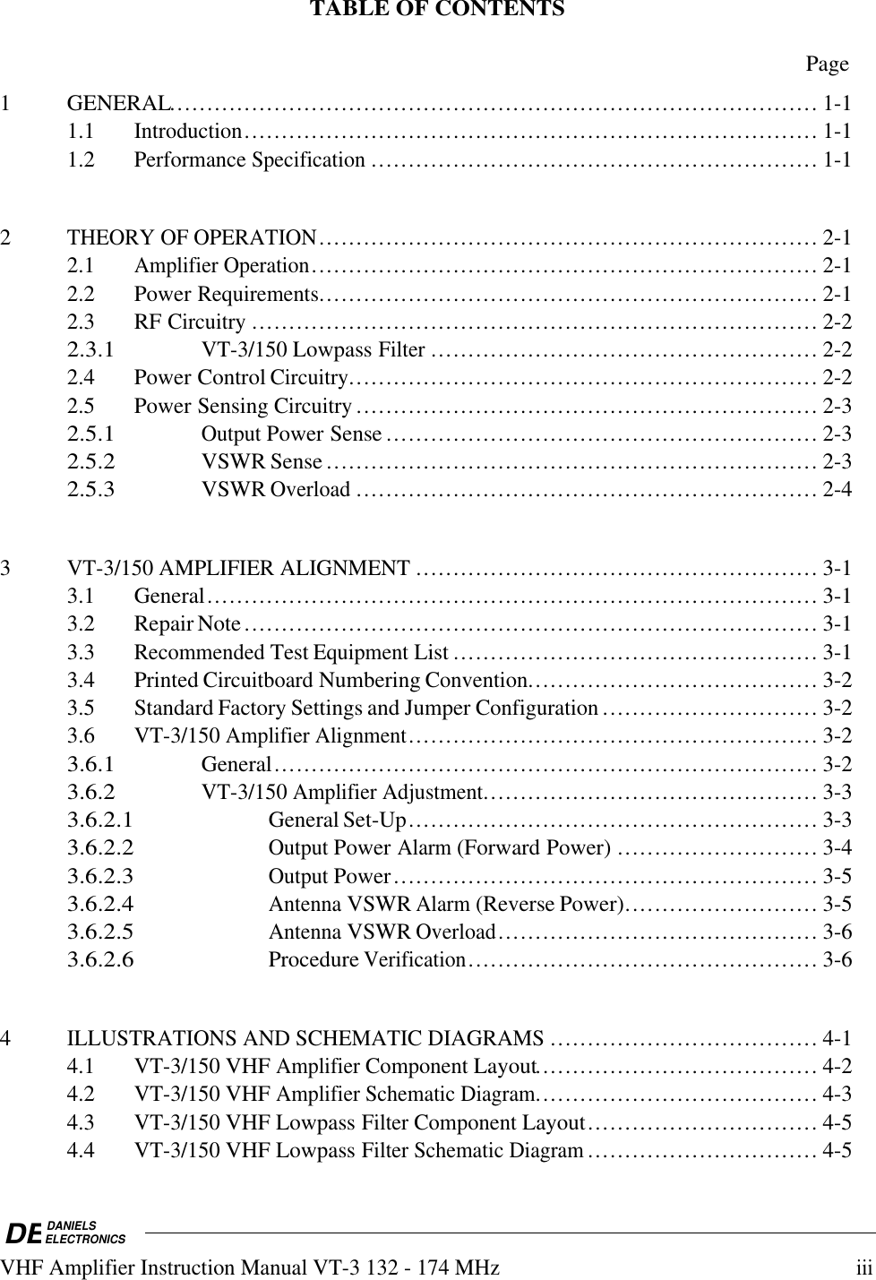 DEDANIELSELECTRONICSVHF Amplifier Instruction Manual VT-3 132 - 174 MHziiiTABLE OF CONTENTSPage1 GENERAL....................................................................................... 1-11.1Introduction............................................................................. 1-11.2Performance Specification............................................................ 1-12THEORY OF OPERATION................................................................... 2-12.1Amplifier Operation.................................................................... 2-12.2 Power Requirements................................................................... 2-12.3 RF Circuitry............................................................................ 2-22.3.1VT-3/150 Lowpass Filter.................................................... 2-22.4 Power Control Circuitry............................................................... 2-22.5 Power Sensing Circuitry.............................................................. 2-32.5.1Output Power Sense.......................................................... 2-32.5.2VSWR Sense.................................................................. 2-32.5.3VSWR Overload.............................................................. 2-43VT-3/150 AMPLIFIER ALIGNMENT...................................................... 3-13.1 General.................................................................................. 3-13.2 Repair Note............................................................................. 3-13.3Recommended Test Equipment List................................................. 3-13.4 Printed Circuitboard Numbering Convention....................................... 3-23.5 Standard Factory Settings and Jumper Configuration............................. 3-23.6VT-3/150 Amplifier Alignment....................................................... 3-23.6.1General......................................................................... 3-23.6.2VT-3/150 Amplifier Adjustment............................................. 3-33.6.2.1General Set-Up....................................................... 3-33.6.2.2Output Power Alarm (Forward Power) ........................... 3-43.6.2.3Output Power......................................................... 3-53.6.2.4Antenna VSWR Alarm (Reverse Power).......................... 3-53.6.2.5Antenna VSWR Overload........................................... 3-63.6.2.6Procedure Verification............................................... 3-64ILLUSTRATIONS AND SCHEMATIC DIAGRAMS.................................... 4-14.1VT-3/150 VHF Amplifier Component Layout...................................... 4-24.2VT-3/150 VHF Amplifier Schematic Diagram...................................... 4-34.3VT-3/150 VHF Lowpass Filter Component Layout............................... 4-54.4VT-3/150 VHF Lowpass Filter Schematic Diagram............................... 4-5