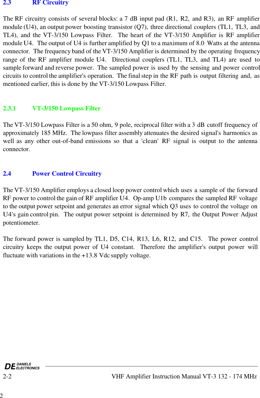 DEDANIELSELECTRONICS2-2VHF Amplifier Instruction Manual VT-3 132 - 174 MHz22.3 RF CircuitryThe RF circuitry consists of several blocks: a 7 dB input pad (R1,  R2,  and R3),  an RF amplifiermodule (U4), an output power boosting transistor (Q7), three directional couplers (TL1, TL3, andTL4),  and the VT-3/150 Lowpass  Filter.    The heart of  the VT-3/150 Amplifier is  RF amplifiermodule U4.  The output of U4 is further amplified by Q1 to a maximum of 8.0  Watts at the antennaconnector.  The frequency band of the VT-3/150 Amplifier is determined by the operating frequencyrange of  the RF amplifier module U4.  Directional couplers (TL1,  TL3,  and TL4)  are  used  tosample forward and reverse power.  The sampled power is used by the sensing and power controlcircuits to control the amplifier&apos;s operation.  The final step in the RF path is output filtering and, asmentioned earlier, this is done by the VT-3/150 Lowpass Filter.2.3.1VT-3/150 Lowpass FilterThe VT-3/150 Lowpass Filter is a 50 ohm, 9 pole, reciprocal filter with a 3 dB cutoff frequency ofapproximately 185 MHz.  The lowpass filter assembly attenuates the desired signal&apos;s harmonics aswell as  any other out-of-band emissions so  that  a &apos;clean&apos; RF  signal  is  output  to  the antennaconnector.2.4Power Control CircuitryThe VT-3/150 Amplifier employs a closed loop power control which uses a sample of the forwardRF power to control the gain of RF amplifier U4.  Op-amp U1b compares the sampled RF voltageto the output power setpoint and generates an error signal which Q3 uses to control the voltage onU4&apos;s gain control pin.  The output power setpoint is determined by R7,  the Output Power Adjustpotentiometer.The forward power is sampled by TL1, D5, C14,  R13,  L6, R12,  and C15.    The power  controlcircuitry keeps the output power  of  U4  constant.   Therefore the amplifier&apos;s  output  power  willfluctuate with variations in the +13.8 Vdc supply voltage.