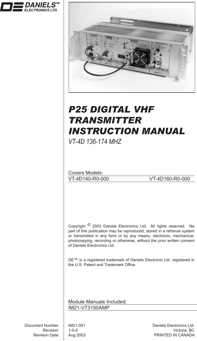 P25 DIGITAL VHFTRANSMITTERINSTRUCTION MANUALVT-4D 136-174 MHZCovers Models:VT-4D140-R0-000   VT-4D160-R0-000Copyright  © 2003 Daniels Electronics Ltd.  All rights reserved.  No part of this publication may be reproduced, stored in a retrieval system or transmitted in any form or by any means, electronic, mechanical, photocopying, recording or otherwise, without the prior written consent of Daniels Electronics Ltd.DE™ is a registered trademark of Daniels Electronic Ltd. registered in the U.S. Patent and Trademark Ofﬁ ce.Document Number:Revision:Revision Date:IM21-0011-0-0Aug 2003Daniels Electronics Ltd.Victoria, BCPRINTED IN CANADAModule Manuals Included:IM21-VT3150AMP