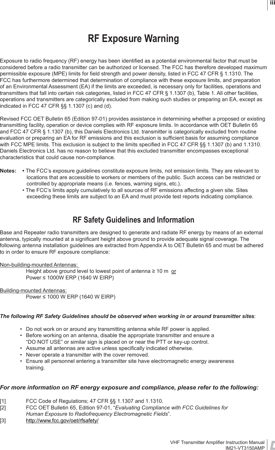 VHF Transmitter Ampliﬁ er Instruction ManualIM21-VT3150AMP iiiRF Exposure WarningExposure to radio frequency (RF) energy has been identiﬁ ed as a potential environmental factor that must be considered before a radio transmitter can be authorized or licensed. The FCC has therefore developed maximum permissible exposure (MPE) limits for ﬁ eld strength and power density, listed in FCC 47 CFR § 1.1310. The FCC has furthermore determined that determination of compliance with these exposure limits, and preparation of an Environmental Assessment (EA) if the limits are exceeded, is necessary only for facilities, operations and transmitters that fall into certain risk categories, listed in FCC 47 CFR § 1.1307 (b), Table 1. All other facilities, operations and transmitters are categorically excluded from making such studies or preparing an EA, except as indicated in FCC 47 CFR §§ 1.1307 (c) and (d).Revised FCC OET Bulletin 65 (Edition 97-01) provides assistance in determining whether a proposed or existing transmitting facility, operation or device complies with RF exposure limits. In accordance with OET Bulletin 65 and FCC 47 CFR § 1.1307 (b), this Daniels Electronics Ltd. transmitter is categorically excluded from routine evaluation or preparing an EA for RF emissions and this exclusion is sufﬁ cient basis for assuming compliance with FCC MPE limits. This exclusion is subject to the limits speciﬁ ed in FCC 47 CFR §§ 1.1307 (b) and 1.1310. Daniels Electronics Ltd. has no reason to believe that this excluded transmitter encompasses exceptional characteristics that could cause non-compliance. Notes: • The FCC’s exposure guidelines constitute exposure limits, not emission limits. They are relevant to locations that are accessible to workers or members of the public. Such access can be restricted or controlled by appropriate means (i.e. fences, warning signs, etc.).  • The FCC’s limits apply cumulatively to all sources of RF emissions affecting a given site. Sites exceeding these limits are subject to an EA and must provide test reports indicating compliance.RF Safety Guidelines and InformationBase and Repeater radio transmitters are designed to generate and radiate RF energy by means of an external antenna, typically mounted at a signiﬁ cant height above ground to provide adequate signal coverage. The following antenna installation guidelines are extracted from Appendix A to OET Bulletin 65 and must be adhered to in order to ensure RF exposure compliance:Non-building-mounted Antennas:   Height above ground level to lowest point of antenna ≥ 10 m  or  Power ≤ 1000W ERP (1640 W EIRP)Building-mounted Antennas:   Power ≤ 1000 W ERP (1640 W EIRP)The following RF Safety Guidelines should be observed when working in or around transmitter sites:  •  Do not work on or around any transmitting antenna while RF power is applied.   •  Before working on an antenna, disable the appropriate transmitter and ensure a     “DO NOT USE” or similar sign is placed on or near the PTT or key-up control.  •  Assume all antennas are active unless speciﬁ cally indicated otherwise.  •  Never operate a transmitter with the cover removed.  •  Ensure all personnel entering a transmitter site have electromagnetic energy awareness      training.For more information on RF energy exposure and compliance, please refer to the following:[1]  FCC Code of Regulations; 47 CFR §§ 1.1307 and 1.1310. [2]  FCC OET Bulletin 65, Edition 97-01, “Evaluating Compliance with FCC Guidelines for        Human Exposure to Radiofrequency Electromagnetic Fields”. [3]  http://www.fcc.gov/oet/rfsafety/