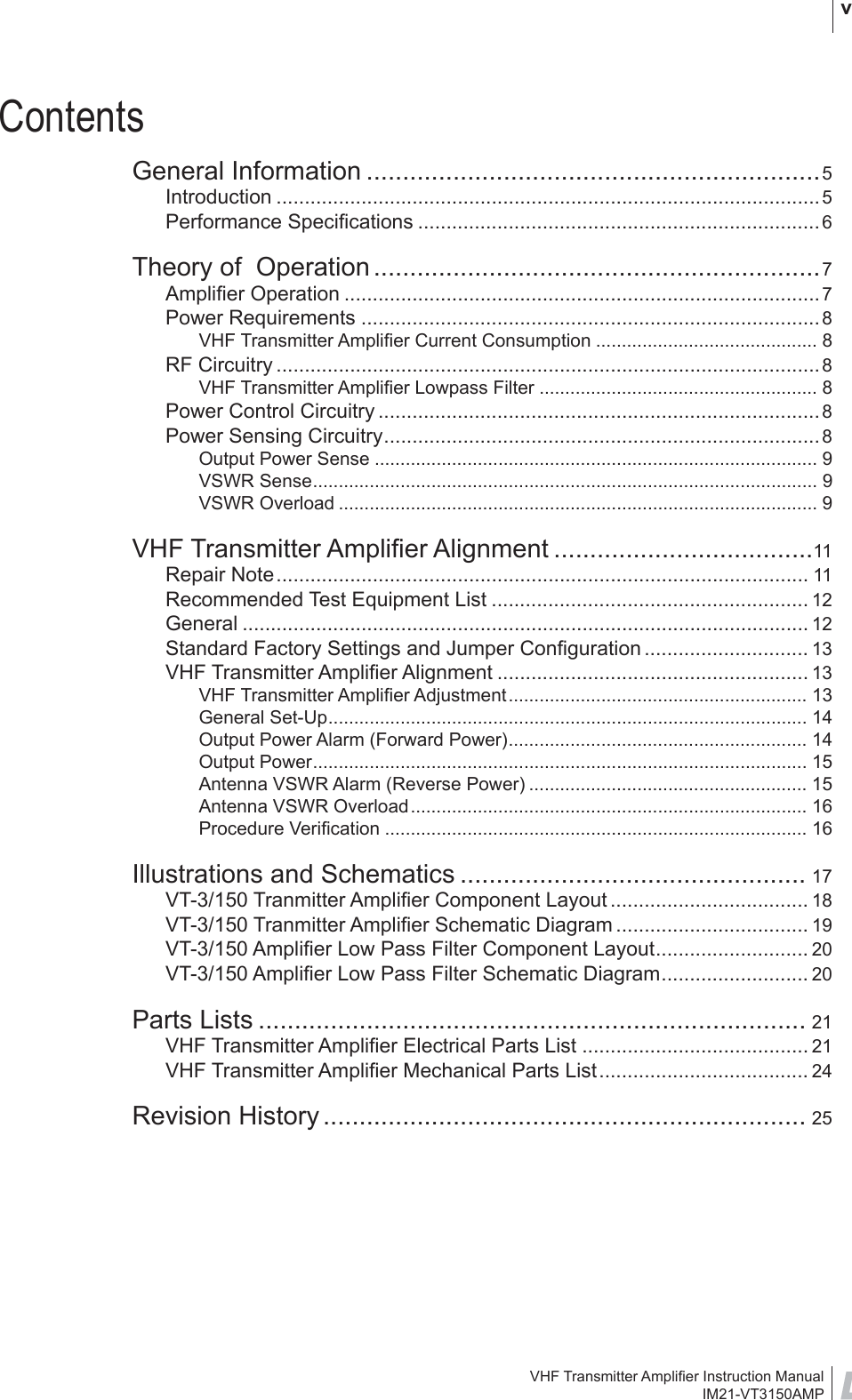 VHF Transmitter Ampliﬁ er Instruction ManualIM21-VT3150AMP vContentsGeneral Information ...............................................................5Introduction ................................................................................................5Performance Speciﬁ cations .......................................................................6Theory of  Operation ..............................................................7Ampliﬁ er Operation ....................................................................................7Power Requirements .................................................................................8VHF Transmitter Ampliﬁ er Current Consumption ........................................... 8RF Circuitry ................................................................................................8VHF Transmitter Ampliﬁ er Lowpass Filter ...................................................... 8Power Control Circuitry ..............................................................................8Power Sensing Circuitry............................................................................. 8Output Power Sense ...................................................................................... 9VSWR Sense.................................................................................................. 9VSWR Overload ............................................................................................. 9VHF Transmitter Ampliﬁ er Alignment ....................................11Repair Note.............................................................................................. 11Recommended Test Equipment List ........................................................ 12General .................................................................................................... 12Standard Factory Settings and Jumper Conﬁ guration ............................. 13VHF Transmitter Ampliﬁ er Alignment ....................................................... 13VHF Transmitter Ampliﬁ er Adjustment.......................................................... 13General Set-Up............................................................................................. 14Output Power Alarm (Forward Power).......................................................... 14Output Power................................................................................................ 15Antenna VSWR Alarm (Reverse Power) ...................................................... 15Antenna VSWR Overload............................................................................. 16Procedure Veriﬁ cation .................................................................................. 16Illustrations and Schematics ................................................ 17VT-3/150 Tranmitter Ampliﬁ er Component Layout ................................... 18VT-3/150 Tranmitter Ampliﬁ er Schematic Diagram .................................. 19VT-3/150 Ampliﬁ er Low Pass Filter Component Layout........................... 20VT-3/150 Ampliﬁ er Low Pass Filter Schematic Diagram.......................... 20Parts Lists ............................................................................ 21VHF Transmitter Ampliﬁ er Electrical Parts List ........................................ 21VHF Transmitter Ampliﬁ er Mechanical Parts List..................................... 24Revision History ................................................................... 25