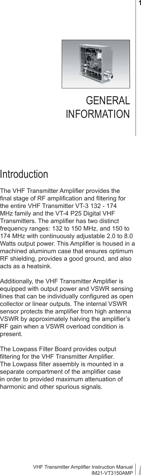 VHF Transmitter Ampliﬁ er Instruction ManualIM21-VT3150AMP1GENERAL INFORMATIONIntroductionThe VHF Transmitter Ampliﬁ er provides the ﬁ nal stage of RF ampliﬁ cation and ﬁ ltering for the entire VHF Transmitter VT-3 132 - 174 MHz family and the VT-4 P25 Digital VHF Transmitters. The ampliﬁ er has two distinct frequency ranges: 132 to 150 MHz, and 150 to 174 MHz with continuously adjustable 2.0 to 8.0 Watts output power. This Ampliﬁ er is housed in a machined aluminum case that ensures optimum RF shielding, provides a good ground, and also acts as a heatsink.Additionally, the VHF Transmitter Ampliﬁ er is equipped with output power and VSWR sensing lines that can be individually conﬁ gured as open collector or linear outputs. The internal VSWR sensor protects the ampliﬁ er from high antenna VSWR by approximately halving the ampliﬁ er’s RF gain when a VSWR overload condition is present.The Lowpass Filter Board provides output ﬁ ltering for the VHF Transmitter Ampliﬁ er. The Lowpass ﬁ lter assembly is mounted in a separate compartment of the ampliﬁ er case in order to provided maximum attenuation of harmonic and other spurious signals.