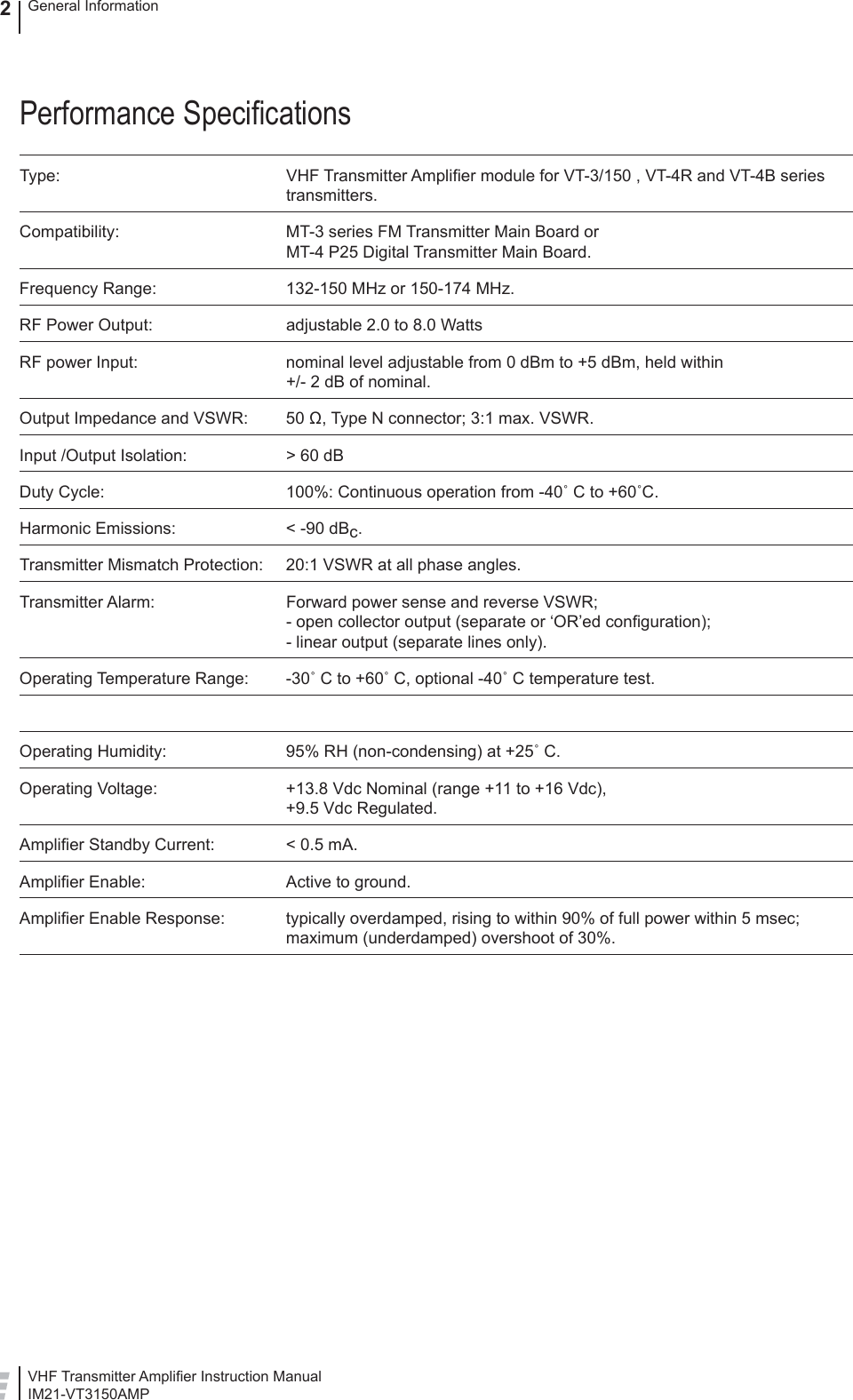 VHF Transmitter Ampliﬁ er Instruction ManualIM21-VT3150AMPGeneral Information2Performance Speciﬁ cationsType: VHF Transmitter Ampliﬁ er module for VT-3/150 , VT-4R and VT-4B series transmitters.Compatibility:  MT-3 series FM Transmitter Main Board orMT-4 P25 Digital Transmitter Main Board.Frequency Range:  132-150 MHz or 150-174 MHz.RF Power Output:  adjustable 2.0 to 8.0 WattsRF power Input:  nominal level adjustable from 0 dBm to +5 dBm, held within +/- 2 dB of nominal.Output Impedance and VSWR:  50 Ω, Type N connector; 3:1 max. VSWR.Input /Output Isolation:  &gt; 60 dBDuty Cycle:  100%: Continuous operation from -40˚ C to +60˚C.Harmonic Emissions:  &lt; -90 dBc.Transmitter Mismatch Protection:  20:1 VSWR at all phase angles.Transmitter Alarm:  Forward power sense and reverse VSWR;         - open collector output (separate or ‘OR’ed conﬁ guration);- linear output (separate lines only).Operating Temperature Range:  -30˚ C to +60˚ C, optional -40˚ C temperature test.Operating Humidity:  95% RH (non-condensing) at +25˚ C.Operating Voltage:  +13.8 Vdc Nominal (range +11 to +16 Vdc),         +9.5 Vdc Regulated.Ampliﬁ er Standby Current:  &lt; 0.5 mA.Ampliﬁ er Enable:  Active to ground.Ampliﬁ er Enable Response:  typically overdamped, rising to within 90% of full power within 5 msec; maximum (underdamped) overshoot of 30%.