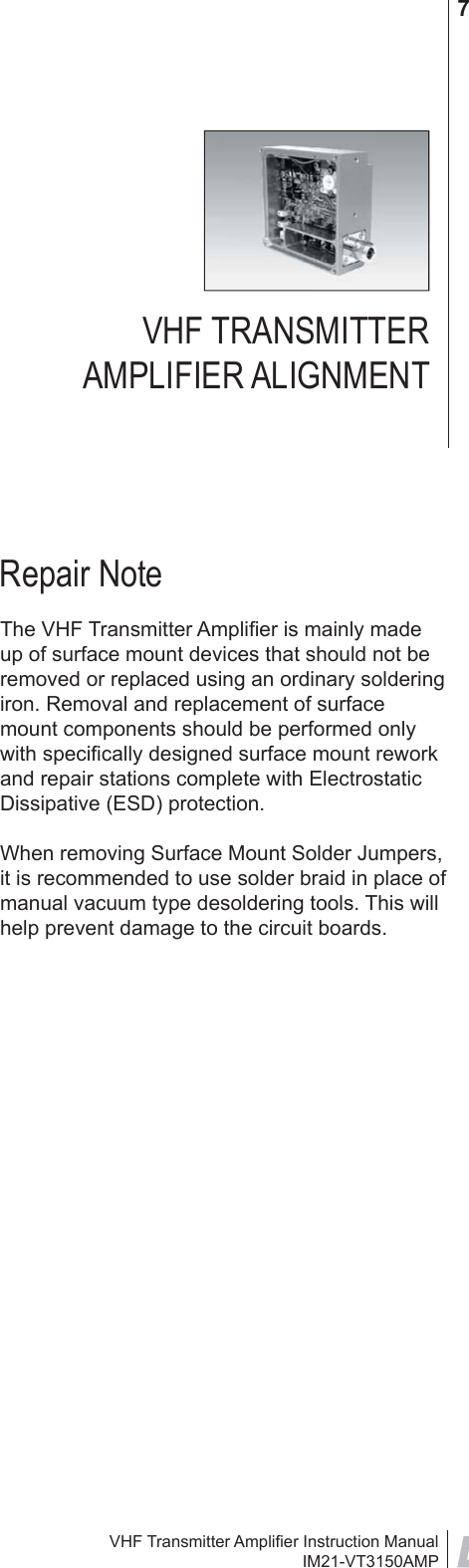 VHF Transmitter Ampliﬁ er Instruction ManualIM21-VT3150AMP7VHF TRANSMITTER AMPLIFIER ALIGNMENTRepair NoteThe VHF Transmitter Ampliﬁ er is mainly made up of surface mount devices that should not be removed or replaced using an ordinary soldering iron. Removal and replacement of surface mount components should be performed only with speciﬁ cally designed surface mount rework and repair stations complete with Electrostatic Dissipative (ESD) protection.When removing Surface Mount Solder Jumpers, it is recommended to use solder braid in place of manual vacuum type desoldering tools. This will help prevent damage to the circuit boards.