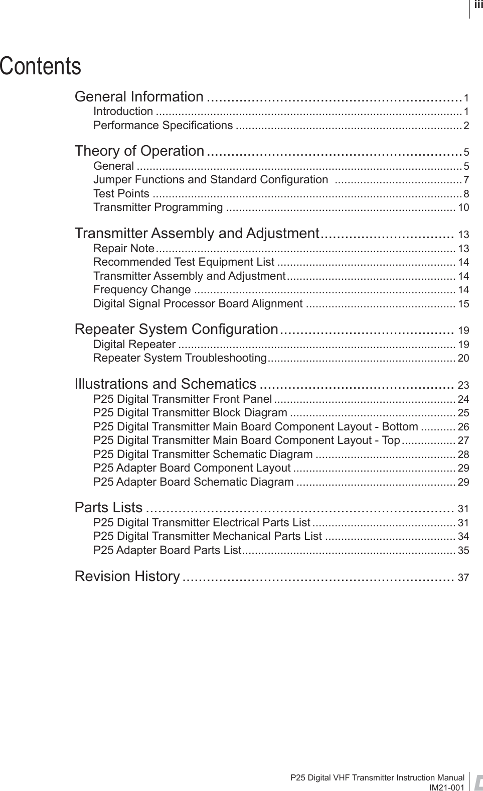 P25 Digital VHF Transmitter Instruction ManualIM21-001 iiiContentsGeneral Information ...............................................................1Introduction ................................................................................................1Performance Speciﬁ cations .......................................................................2Theory of Operation ...............................................................5General ......................................................................................................5Jumper Functions and Standard Conﬁ guration  ........................................7Test Points .................................................................................................8Transmitter Programming ........................................................................ 10Transmitter Assembly and Adjustment................................. 13Repair Note.............................................................................................. 13Recommended Test Equipment List ........................................................ 14Transmitter Assembly and Adjustment..................................................... 14Frequency Change .................................................................................. 14Digital Signal Processor Board Alignment ............................................... 15Repeater System Conﬁ guration........................................... 19Digital Repeater ....................................................................................... 19Repeater System Troubleshooting........................................................... 20Illustrations and Schematics ................................................ 23P25 Digital Transmitter Front Panel ......................................................... 24P25 Digital Transmitter Block Diagram .................................................... 25P25 Digital Transmitter Main Board Component Layout - Bottom ........... 26P25 Digital Transmitter Main Board Component Layout - Top................. 27P25 Digital Transmitter Schematic Diagram ............................................ 28P25 Adapter Board Component Layout ................................................... 29P25 Adapter Board Schematic Diagram .................................................. 29Parts Lists ............................................................................ 31P25 Digital Transmitter Electrical Parts List ............................................. 31P25 Digital Transmitter Mechanical Parts List ......................................... 34P25 Adapter Board Parts List................................................................... 35Revision History ................................................................... 37