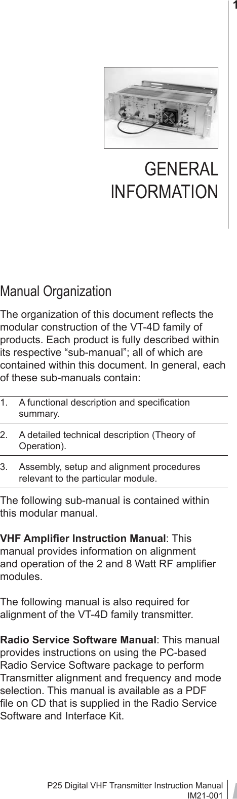 P25 Digital VHF Transmitter Instruction ManualIM21-0011Manual OrganizationThe organization of this document reﬂ ects the modular construction of the VT-4D family of products. Each product is fully described within its respective “sub-manual”; all of which are contained within this document. In general, each of these sub-manuals contain:1.  A functional description and speciﬁ cation summary.2.  A detailed technical description (Theory of Operation).3.  Assembly, setup and alignment procedures relevant to the particular module.The following sub-manual is contained within this modular manual.VHF Ampliﬁ er Instruction Manual: This manual provides information on alignment and operation of the 2 and 8 Watt RF ampliﬁ er modules. The following manual is also required for alignment of the VT-4D family transmitter.Radio Service Software Manual: This manual provides instructions on using the PC-based Radio Service Software package to perform Transmitter alignment and frequency and mode selection. This manual is available as a PDF ﬁ le on CD that is supplied in the Radio Service Software and Interface Kit.GENERAL INFORMATION