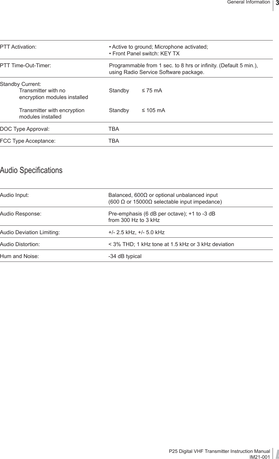 P25 Digital VHF Transmitter Instruction ManualIM21-001General Information 3PTT Activation:  • Active to ground; Microphone activated;  • Front Panel switch: KEY TXPTT Time-Out-Timer:  Programmable from 1 sec. to 8 hrs or inﬁ nity. (Default 5 min.),  using Radio Service Software package.Standby Current:  Transmitter with no  Standby  ≤ 75 mA   encryption modules installed             Transmitter with encryption  Standby  ≤ 105 mA modules installedDOC Type Approval:  TBAFCC Type Acceptance:  TBAAudio Speciﬁ cationsAudio Input:  Balanced, 600Ω or optional unbalanced input (600 Ω or 15000Ω selectable input impedance) Audio Response:  Pre-emphasis (6 dB per octave); +1 to -3 dB from 300 Hz to 3 kHzAudio Deviation Limiting:  +/- 2.5 kHz, +/- 5.0 kHzAudio Distortion:  &lt; 3% THD; 1 kHz tone at 1.5 kHz or 3 kHz deviationHum and Noise:  -34 dB typical