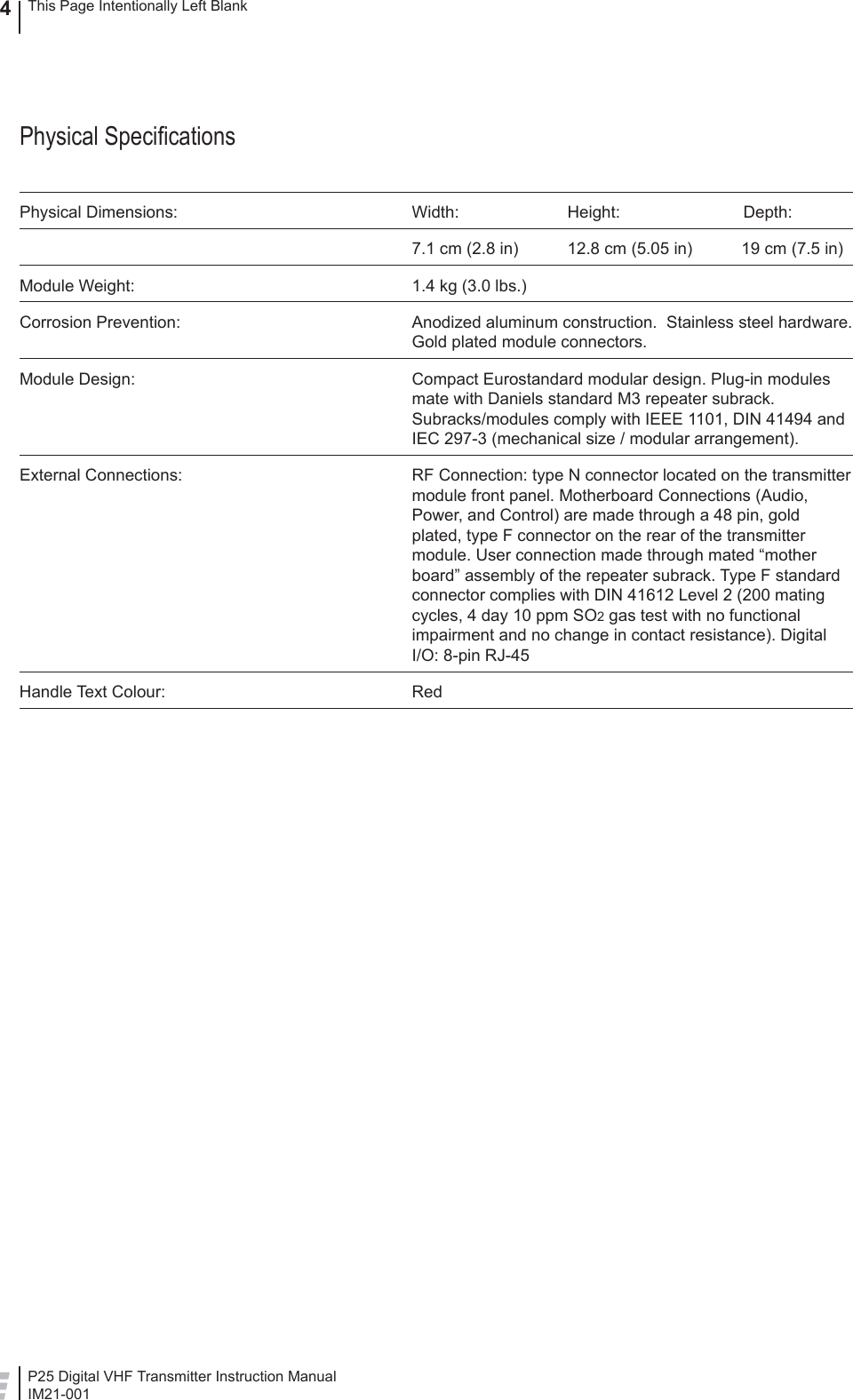 P25 Digital VHF Transmitter Instruction ManualIM21-0014This Page Intentionally Left BlankPhysical Speciﬁ cationsPhysical Dimensions:  Width:  Height:  Depth:  7.1 cm (2.8 in)  12.8 cm (5.05 in)  19 cm (7.5 in)Module Weight:  1.4 kg (3.0 lbs.)Corrosion Prevention:  Anodized aluminum construction.  Stainless steel hardware.  Gold plated module connectors.Module Design:  Compact Eurostandard modular design. Plug-in modules mate with Daniels standard M3 repeater subrack. Subracks/modules comply with IEEE 1101, DIN 41494 and IEC 297-3 (mechanical size / modular arrangement).External Connections:  RF Connection: type N connector located on the transmitter module front panel. Motherboard Connections (Audio, Power, and Control) are made through a 48 pin, gold plated, type F connector on the rear of the transmitter module. User connection made through mated “mother board” assembly of the repeater subrack. Type F standard connector complies with DIN 41612 Level 2 (200 mating cycles, 4 day 10 ppm SO2 gas test with no functional impairment and no change in contact resistance). Digital I/O: 8-pin RJ-45Handle Text Colour:  Red