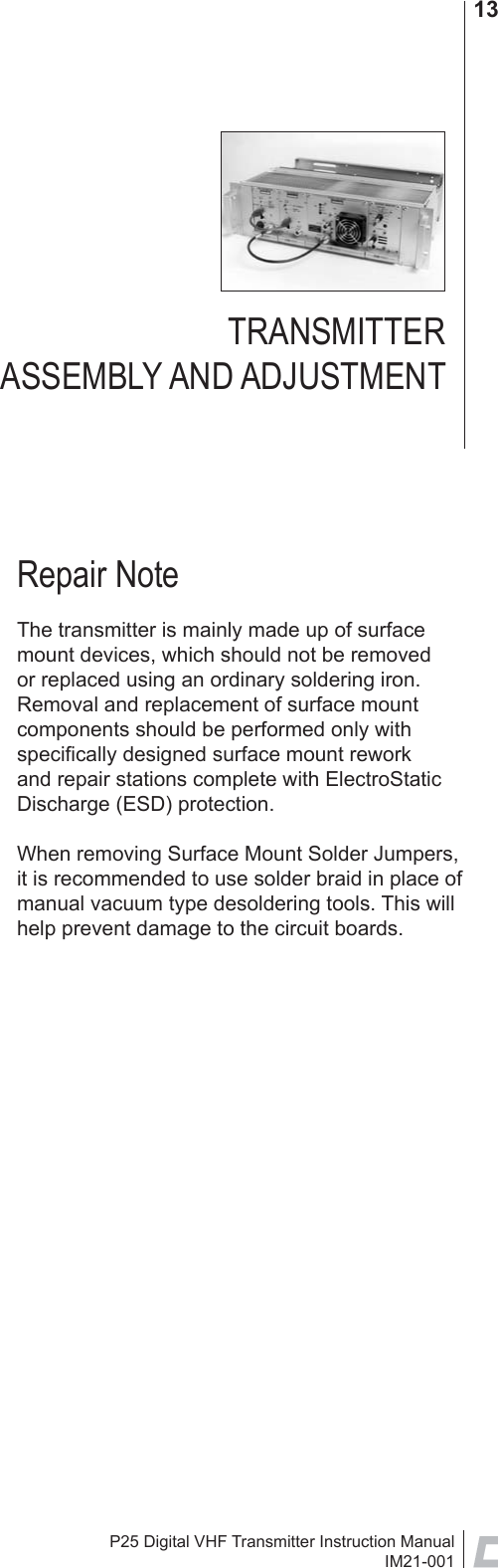 P25 Digital VHF Transmitter Instruction ManualIM21-00113Repair NoteThe transmitter is mainly made up of surface mount devices, which should not be removed or replaced using an ordinary soldering iron. Removal and replacement of surface mount components should be performed only with speciﬁ cally designed surface mount rework and repair stations complete with ElectroStatic Discharge (ESD) protection.When removing Surface Mount Solder Jumpers, it is recommended to use solder braid in place of manual vacuum type desoldering tools. This will help prevent damage to the circuit boards.TRANSMITTER ASSEMBLY AND ADJUSTMENT