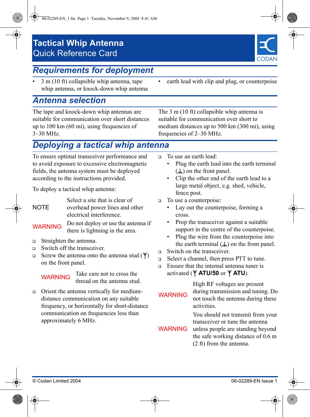 Tactical Whip AntennaQuick Reference Card© Codan Limited 2004 06-02289-EN Issue 1Requirements for deployment• 3 m (10 ft) collapsible whip antenna, tape whip antenna, or knock-down whip antenna• earth lead with clip and plug, or counterpoiseAntenna selectionThe tape and knock-down whip antennas are suitable for communication over short distances up to 100 km (60 mi), using frequencies of 3–30 MHz.The 3 m (10 ft) collapsible whip antenna is suitable for communication over short to medium distances up to 500 km (300 mi), using frequencies of 2–30 MHz.Deploying a tactical whip antennaTo ensure optimal transceiver performance and to avoid exposure to excessive electromagnetic fields, the antenna system must be deployed according to the instructions provided.To deploy a tactical whip antenna:1Straighten the antenna.1Switch off the transceiver.1Screw the antenna onto the antenna stud ( ) on the front panel.1Orient the antenna vertically for medium-distance communication on any suitable frequency, or horizontally for short-distance communication on frequencies less than approximately 6 MHz.1To use an earth lead:• Plug the earth lead into the earth terminal ( ) on the front panel.• Clip the other end of the earth lead to a large metal object, e.g. shed, vehicle, fence post.1To use a counterpoise:• Lay out the counterpoise, forming a cross.• Prop the transceiver against a suitable support in the centre of the counterpoise.• Plug the wire from the counterpoise into the earth terminal ( ) on the front panel.1Switch on the transceiver.1Select a channel, then press PTT to tune.1Ensure that the internal antenna tuner is activated ( ATU/50 or  ATU).NOTESelect a site that is clear of overhead power lines and other electrical interference.WARNING Do not deploy or use the antenna if there is lightning in the area.WARNING Take care not to cross the thread on the antenna stud.WARNINGHigh RF voltages are present during transmission and tuning. Do not touch the antenna during these activities.WARNINGYou should not transmit from your transceiver or tune the antenna unless people are standing beyond the safe working distance of 0.6 m (2 ft) from the antenna.06-02289-EN_1.fm  Page 1  Tuesday, November 9, 2004  8:41 AM