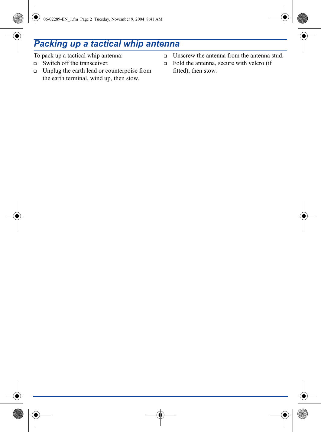 Packing up a tactical whip antennaTo pack up a tactical whip antenna:1Switch off the transceiver.1Unplug the earth lead or counterpoise from the earth terminal, wind up, then stow.1Unscrew the antenna from the antenna stud.1Fold the antenna, secure with velcro (if fitted), then stow.06-02289-EN_1.fm  Page 2  Tuesday, November 9, 2004  8:41 AM