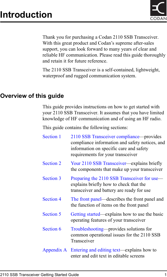 2110 SSB Transceiver Getting Started Guide 1CODANIntroductionThank you for purchasing a Codan 2110 SSB Transceiver. With this great product and Codan’s supreme after-sales support, you can look forward to many years of clear and reliable HF communication. Please read this guide thoroughly and retain it for future reference.The 2110 SSB Transceiver is a self-contained, lightweight, waterproof and rugged communication system.Overview of this guideThis guide provides instructions on how to get started with your 2110 SSB Transceiver. It assumes that you have limited knowledge of HF communication and of using an HF radio.This guide contains the following sections:Section 1  2110 SSB Transceiver compliance—provides compliance information and safety notices, and information on specific care and safety requirements for your transceiverSection 2 Your 2110 SSB Transceiver—explains briefly the components that make up your transceiverSection 3  Preparing the 2110 SSB Transceiver for use—explains briefly how to check that the transceiver and battery are ready for useSection 4 The front panel—describes the front panel and the function of items on the front panelSection 5 Getting started—explains how to use the basic operating features of your transceiverSection 6 Troubleshooting—provides solutions for common operational issues for the 2110 SSB TransceiverAppendix A  Entering and editing text—explains how to enter and edit text in editable screens