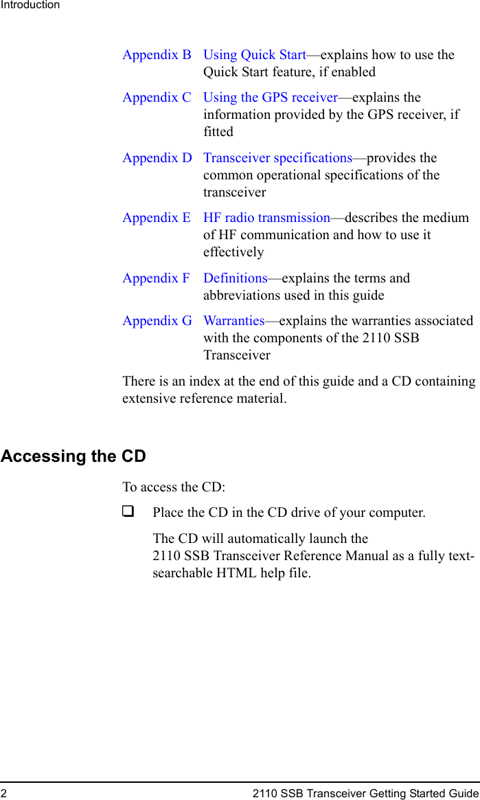 Introduction2 2110 SSB Transceiver Getting Started GuideAppendix B  Using Quick Start—explains how to use the Quick Start feature, if enabledAppendix C  Using the GPS receiver—explains the information provided by the GPS receiver, if fittedAppendix D Transceiver specifications—provides the common operational specifications of the transceiverAppendix E  HF radio transmission—describes the medium of HF communication and how to use it effectivelyAppendix F Definitions—explains the terms and abbreviations used in this guideAppendix G Warranties—explains the warranties associated with the components of the 2110 SSB TransceiverThere is an index at the end of this guide and a CD containing extensive reference material.Accessing the CDTo access the CD:1Place the CD in the CD drive of your computer.The CD will automatically launch the 2110 SSB Transceiver Reference Manual as a fully text-searchable HTML help file.