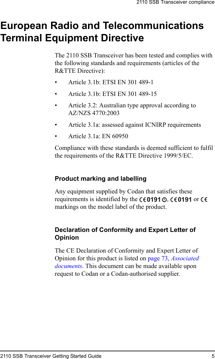 2110 SSB Transceiver compliance2110 SSB Transceiver Getting Started Guide 5European Radio and Telecommunications Terminal Equipment DirectiveThe 2110 SSB Transceiver has been tested and complies with the following standards and requirements (articles of the R&amp;TTE Directive):• Article 3.1b: ETSI EN 301 489-1• Article 3.1b: ETSI EN 301 489-15• Article 3.2: Australian type approval according to AZ/NZS 4770:2003• Article 3.1a: assessed against ICNIRP requirements• Article 3.1a: EN 60950Compliance with these standards is deemed sufficient to fulfil the requirements of the R&amp;TTE Directive 1999/5/EC.Product marking and labellingAny equipment supplied by Codan that satisfies these requirements is identified by the  ,   or   markings on the model label of the product.Declaration of Conformity and Expert Letter of OpinionThe CE Declaration of Conformity and Expert Letter of Opinion for this product is listed on page 73, Associated documents. This document can be made available upon request to Codan or a Codan-authorised supplier.0191 0191