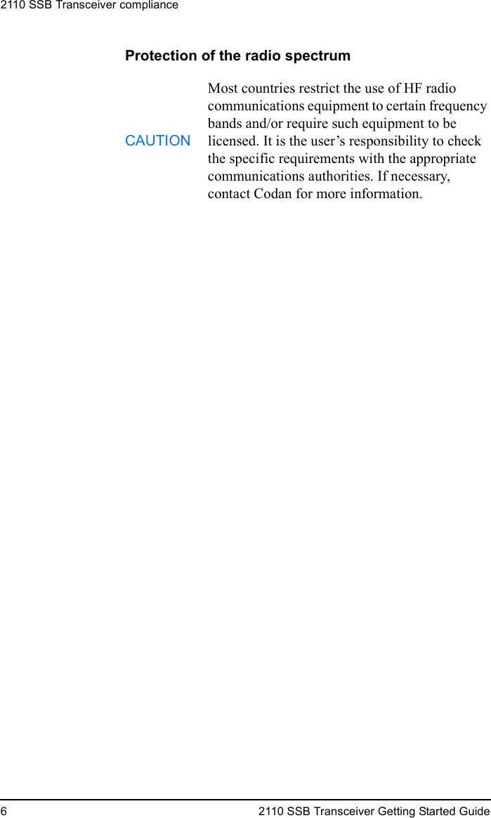 2110 SSB Transceiver compliance6 2110 SSB Transceiver Getting Started GuideProtection of the radio spectrumCAUTIONMost countries restrict the use of HF radio communications equipment to certain frequency bands and/or require such equipment to be licensed. It is the user’s responsibility to check the specific requirements with the appropriate communications authorities. If necessary, contact Codan for more information.