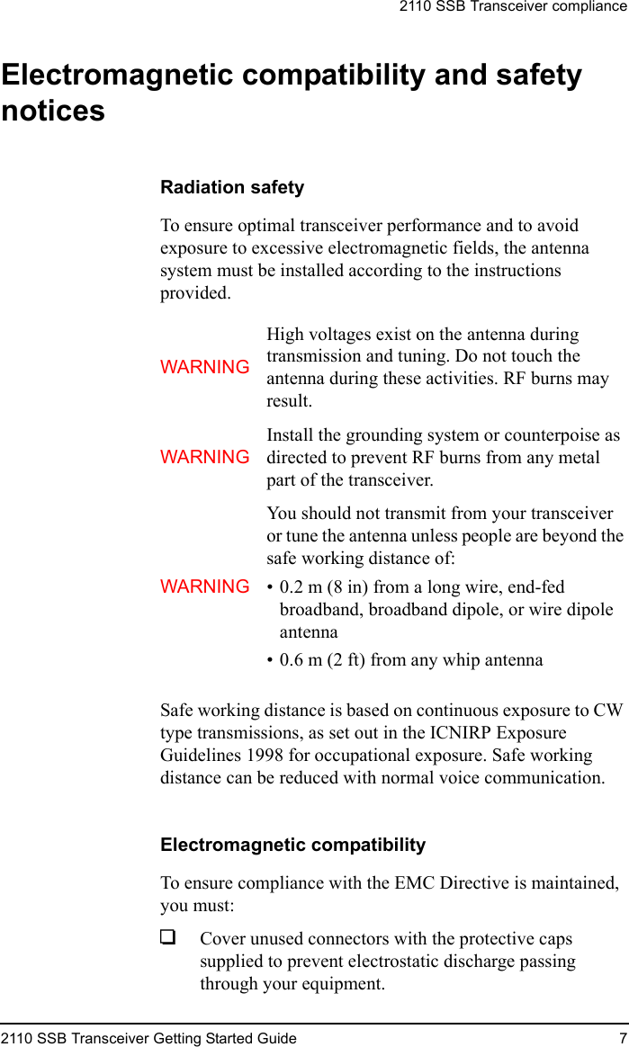 2110 SSB Transceiver compliance2110 SSB Transceiver Getting Started Guide 7Electromagnetic compatibility and safety noticesRadiation safetyTo ensure optimal transceiver performance and to avoid exposure to excessive electromagnetic fields, the antenna system must be installed according to the instructions provided.Safe working distance is based on continuous exposure to CW type transmissions, as set out in the ICNIRP Exposure Guidelines 1998 for occupational exposure. Safe working distance can be reduced with normal voice communication.Electromagnetic compatibilityTo ensure compliance with the EMC Directive is maintained, you must:1Cover unused connectors with the protective caps supplied to prevent electrostatic discharge passing through your equipment.WARNINGHigh voltages exist on the antenna during transmission and tuning. Do not touch the antenna during these activities. RF burns may result.WARNINGInstall the grounding system or counterpoise as directed to prevent RF burns from any metal part of the transceiver.WARNINGYou should not transmit from your transceiver or tune the antenna unless people are beyond the safe working distance of:• 0.2 m (8 in) from a long wire, end-fed broadband, broadband dipole, or wire dipole antenna• 0.6 m (2 ft) from any whip antenna