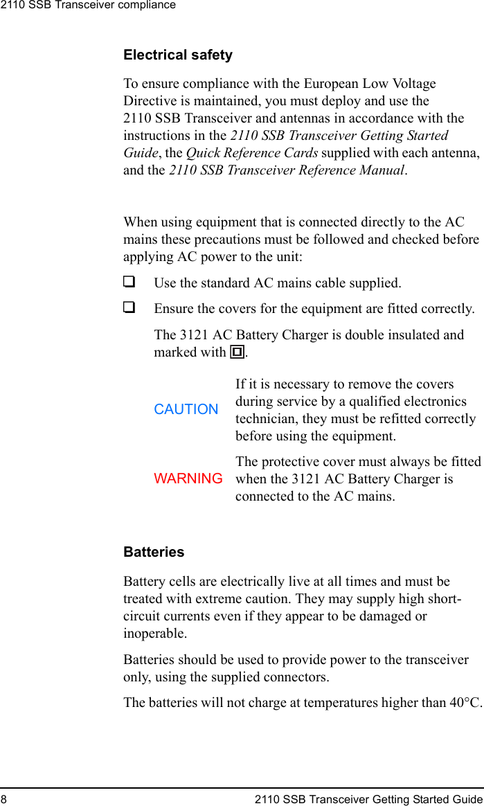 2110 SSB Transceiver compliance8 2110 SSB Transceiver Getting Started GuideElectrical safetyTo ensure compliance with the European Low Voltage Directive is maintained, you must deploy and use the 2110 SSB Transceiver and antennas in accordance with the instructions in the 2110 SSB Transceiver Getting Started Guide, the Quick Reference Cards supplied with each antenna, and the 2110 SSB Transceiver Reference Manual.When using equipment that is connected directly to the AC mains these precautions must be followed and checked before applying AC power to the unit:1Use the standard AC mains cable supplied.1Ensure the covers for the equipment are fitted correctly.The 3121 AC Battery Charger is double insulated and marked with  .BatteriesBattery cells are electrically live at all times and must be treated with extreme caution. They may supply high short-circuit currents even if they appear to be damaged or inoperable.Batteries should be used to provide power to the transceiver only, using the supplied connectors.The batteries will not charge at temperatures higher than 40°C.CAUTIONIf it is necessary to remove the covers during service by a qualified electronics technician, they must be refitted correctly before using the equipment.WARNINGThe protective cover must always be fitted when the 3121 AC Battery Charger is connected to the AC mains.