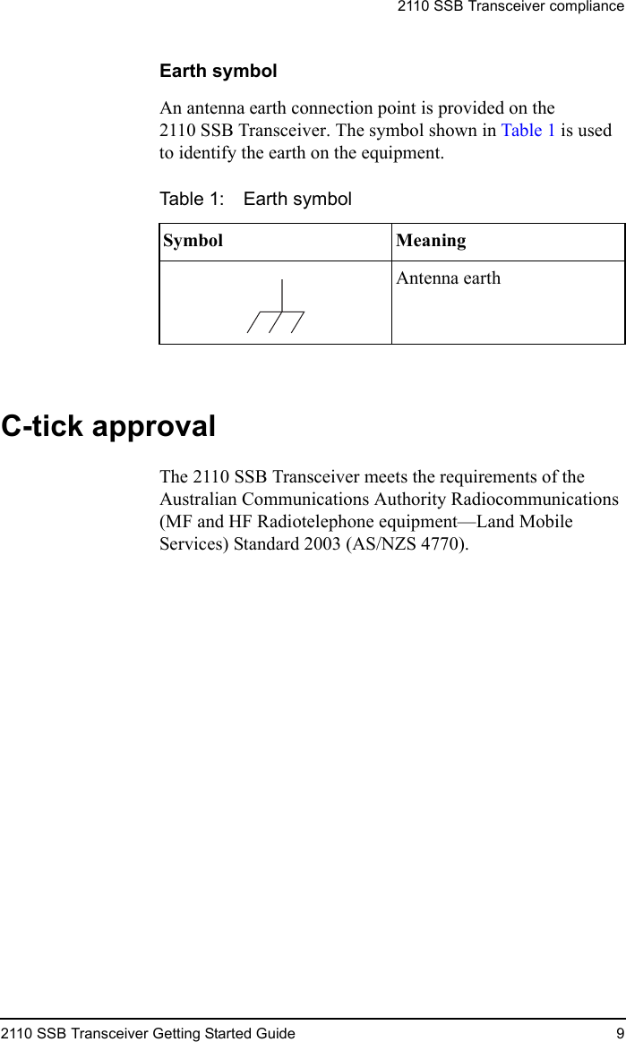 2110 SSB Transceiver compliance2110 SSB Transceiver Getting Started Guide 9Earth symbolAn antenna earth connection point is provided on the 2110 SSB Transceiver. The symbol shown in Table 1 is used to identify the earth on the equipment.C-tick approvalThe 2110 SSB Transceiver meets the requirements of the Australian Communications Authority Radiocommunications (MF and HF Radiotelephone equipment—Land Mobile Services) Standard 2003 (AS/NZS 4770).Table 1: Earth symbolSymbol MeaningAntenna earth