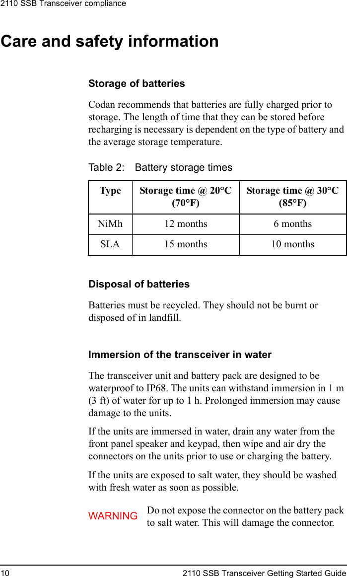 2110 SSB Transceiver compliance10 2110 SSB Transceiver Getting Started GuideCare and safety informationStorage of batteriesCodan recommends that batteries are fully charged prior to storage. The length of time that they can be stored before recharging is necessary is dependent on the type of battery and the average storage temperature.Disposal of batteriesBatteries must be recycled. They should not be burnt or disposed of in landfill.Immersion of the transceiver in waterThe transceiver unit and battery pack are designed to be waterproof to IP68. The units can withstand immersion in 1 m (3 ft) of water for up to 1 h. Prolonged immersion may cause damage to the units.If the units are immersed in water, drain any water from the front panel speaker and keypad, then wipe and air dry the connectors on the units prior to use or charging the battery.If the units are exposed to salt water, they should be washed with fresh water as soon as possible.Table 2: Battery storage timesType Storage time @ 20°C (70°F)Storage time @ 30°C (85°F)NiMh 12 months 6 monthsSLA 15 months 10 monthsWARNING Do not expose the connector on the battery pack to salt water. This will damage the connector.