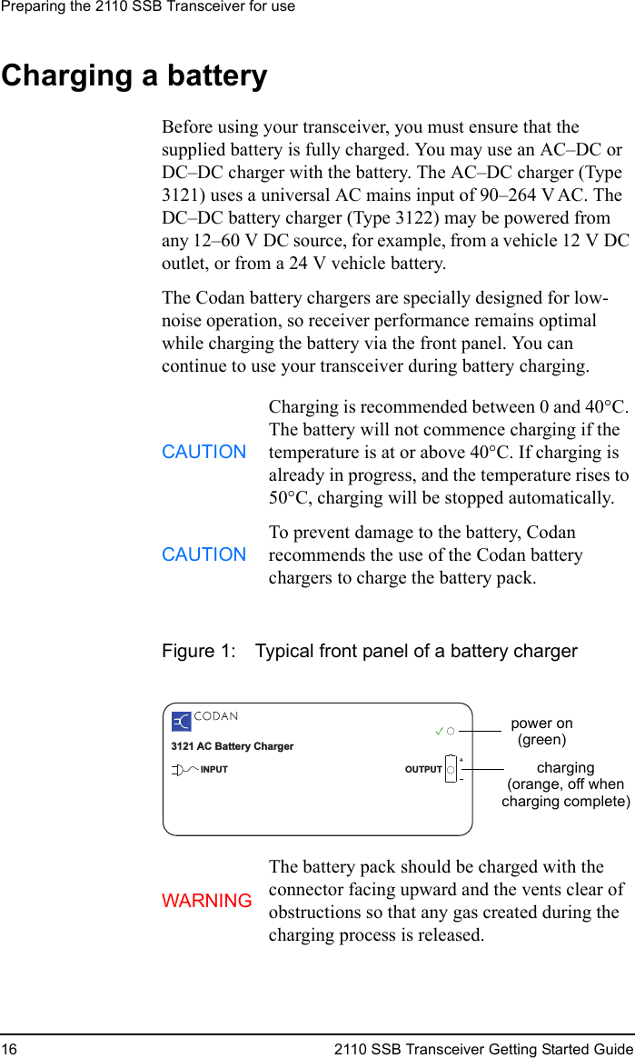 Preparing the 2110 SSB Transceiver for use16 2110 SSB Transceiver Getting Started GuideCharging a batteryBefore using your transceiver, you must ensure that the supplied battery is fully charged. You may use an AC–DC or DC–DC charger with the battery. The AC–DC charger (Type 3121) uses a universal AC mains input of 90–264 VAC. The DC–DC battery charger (Type 3122) may be powered from any 12–60 V DC source, for example, from a vehicle 12 V DC outlet, or from a 24 V vehicle battery.The Codan battery chargers are specially designed for low-noise operation, so receiver performance remains optimal while charging the battery via the front panel. You can continue to use your transceiver during battery charging.Figure 1: Typical front panel of a battery chargerCAUTIONCharging is recommended between 0 and 40°C. The battery will not commence charging if the temperature is at or above 40°C. If charging is already in progress, and the temperature rises to 50°C, charging will be stopped automatically.CAUTIONTo prevent damage to the battery, Codan recommends the use of the Codan battery chargers to charge the battery pack.WARNINGThe battery pack should be charged with the connector facing upward and the vents clear of obstructions so that any gas created during the charging process is released.3121 AC Battery ChargerINPUT OUTPUTpower on(green)charging(orange, off whencharging complete)