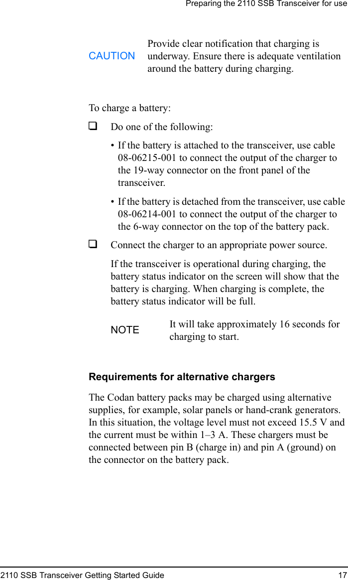 Preparing the 2110 SSB Transceiver for use2110 SSB Transceiver Getting Started Guide 17To charge a battery:1Do one of the following:• If the battery is attached to the transceiver, use cable 08-06215-001 to connect the output of the charger to the 19-way connector on the front panel of the transceiver.• If the battery is detached from the transceiver, use cable 08-06214-001 to connect the output of the charger to the 6-way connector on the top of the battery pack.1Connect the charger to an appropriate power source.If the transceiver is operational during charging, the battery status indicator on the screen will show that the battery is charging. When charging is complete, the battery status indicator will be full.Requirements for alternative chargersThe Codan battery packs may be charged using alternative supplies, for example, solar panels or hand-crank generators. In this situation, the voltage level must not exceed 15.5 V and the current must be within 1–3 A. These chargers must be connected between pin B (charge in) and pin A (ground) on the connector on the battery pack.CAUTIONProvide clear notification that charging is underway. Ensure there is adequate ventilation around the battery during charging.NOTE It will take approximately 16 seconds for charging to start.