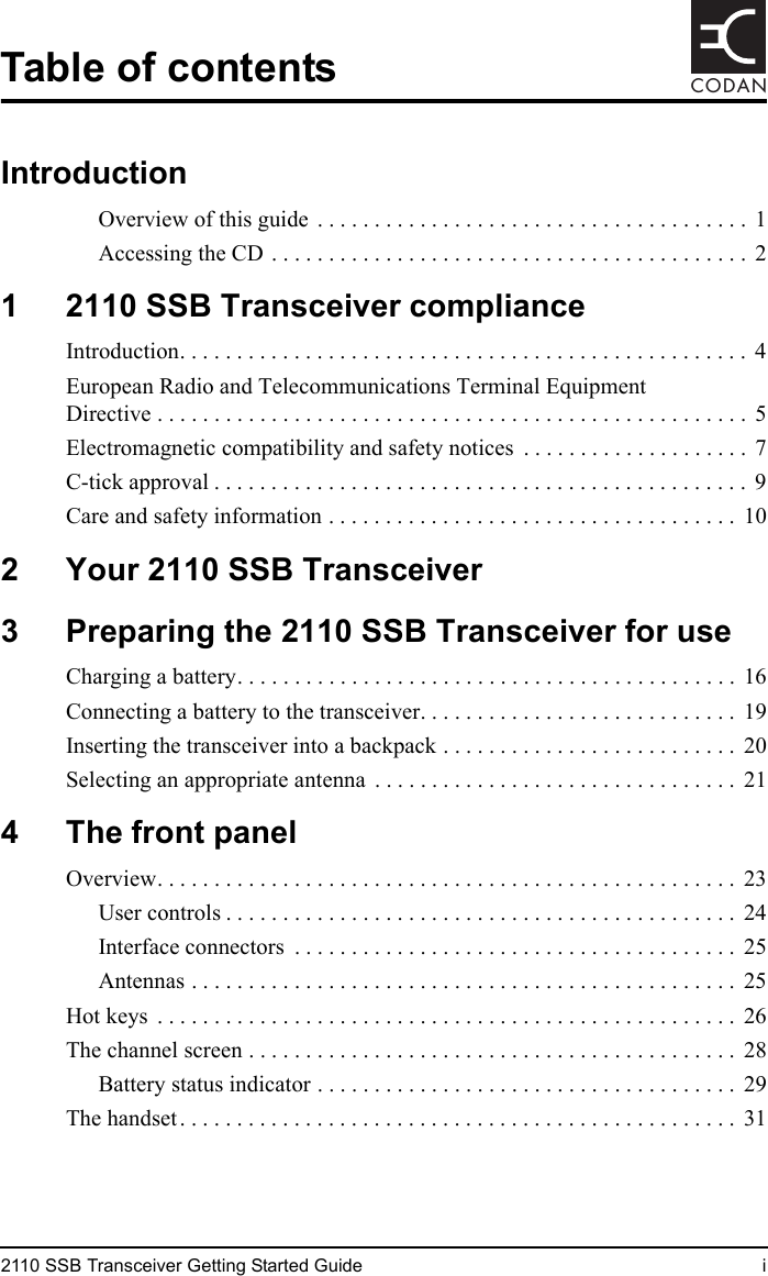 2110 SSB Transceiver Getting Started Guide iCODANTable of contentsIntroductionOverview of this guide  . . . . . . . . . . . . . . . . . . . . . . . . . . . . . . . . . . . . . .  1Accessing the CD . . . . . . . . . . . . . . . . . . . . . . . . . . . . . . . . . . . . . . . . . .  21 2110 SSB Transceiver complianceIntroduction. . . . . . . . . . . . . . . . . . . . . . . . . . . . . . . . . . . . . . . . . . . . . . . . . .  4European Radio and Telecommunications Terminal Equipment Directive . . . . . . . . . . . . . . . . . . . . . . . . . . . . . . . . . . . . . . . . . . . . . . . . . . . . 5Electromagnetic compatibility and safety notices  . . . . . . . . . . . . . . . . . . . .  7C-tick approval . . . . . . . . . . . . . . . . . . . . . . . . . . . . . . . . . . . . . . . . . . . . . . .  9Care and safety information . . . . . . . . . . . . . . . . . . . . . . . . . . . . . . . . . . . .  102 Your 2110 SSB Transceiver3 Preparing the 2110 SSB Transceiver for useCharging a battery. . . . . . . . . . . . . . . . . . . . . . . . . . . . . . . . . . . . . . . . . . . .  16Connecting a battery to the transceiver. . . . . . . . . . . . . . . . . . . . . . . . . . . .  19Inserting the transceiver into a backpack . . . . . . . . . . . . . . . . . . . . . . . . . .  20Selecting an appropriate antenna  . . . . . . . . . . . . . . . . . . . . . . . . . . . . . . . .  214 The front panelOverview. . . . . . . . . . . . . . . . . . . . . . . . . . . . . . . . . . . . . . . . . . . . . . . . . . .  23User controls . . . . . . . . . . . . . . . . . . . . . . . . . . . . . . . . . . . . . . . . . . . . .  24Interface connectors  . . . . . . . . . . . . . . . . . . . . . . . . . . . . . . . . . . . . . . .  25Antennas . . . . . . . . . . . . . . . . . . . . . . . . . . . . . . . . . . . . . . . . . . . . . . . .  25Hot keys  . . . . . . . . . . . . . . . . . . . . . . . . . . . . . . . . . . . . . . . . . . . . . . . . . . .  26The channel screen . . . . . . . . . . . . . . . . . . . . . . . . . . . . . . . . . . . . . . . . . . .  28Battery status indicator . . . . . . . . . . . . . . . . . . . . . . . . . . . . . . . . . . . . .  29The handset. . . . . . . . . . . . . . . . . . . . . . . . . . . . . . . . . . . . . . . . . . . . . . . . .  31