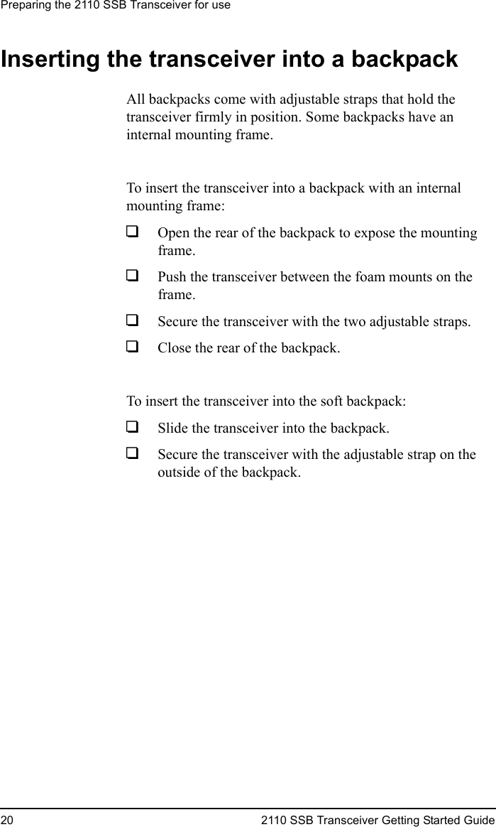 Preparing the 2110 SSB Transceiver for use20 2110 SSB Transceiver Getting Started GuideInserting the transceiver into a backpackAll backpacks come with adjustable straps that hold the transceiver firmly in position. Some backpacks have an internal mounting frame.To insert the transceiver into a backpack with an internal mounting frame:1Open the rear of the backpack to expose the mounting frame.1Push the transceiver between the foam mounts on the frame.1Secure the transceiver with the two adjustable straps.1Close the rear of the backpack.To insert the transceiver into the soft backpack:1Slide the transceiver into the backpack.1Secure the transceiver with the adjustable strap on the outside of the backpack.
