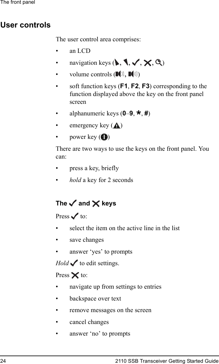 The front panel24 2110 SSB Transceiver Getting Started GuideUser controlsThe user control area comprises:•an LCD• navigation keys ( , ,  ,  ,  )• volume controls ( ,  )• soft function keys (F1, F2, F3) corresponding to the function displayed above the key on the front panel screen• alphanumeric keys (0–9, *, #)• emergency key ( )• power key ( )There are two ways to use the keys on the front panel. You can:•press a key, briefly•hold a key for 2 secondsThe   and   keysPress  to:• select the item on the active line in the list• save changes• answer ‘yes’ to promptsHold   to edit settings.Press  to:• navigate up from settings to entries• backspace over text• remove messages on the screen• cancel changes• answer ‘no’ to prompts