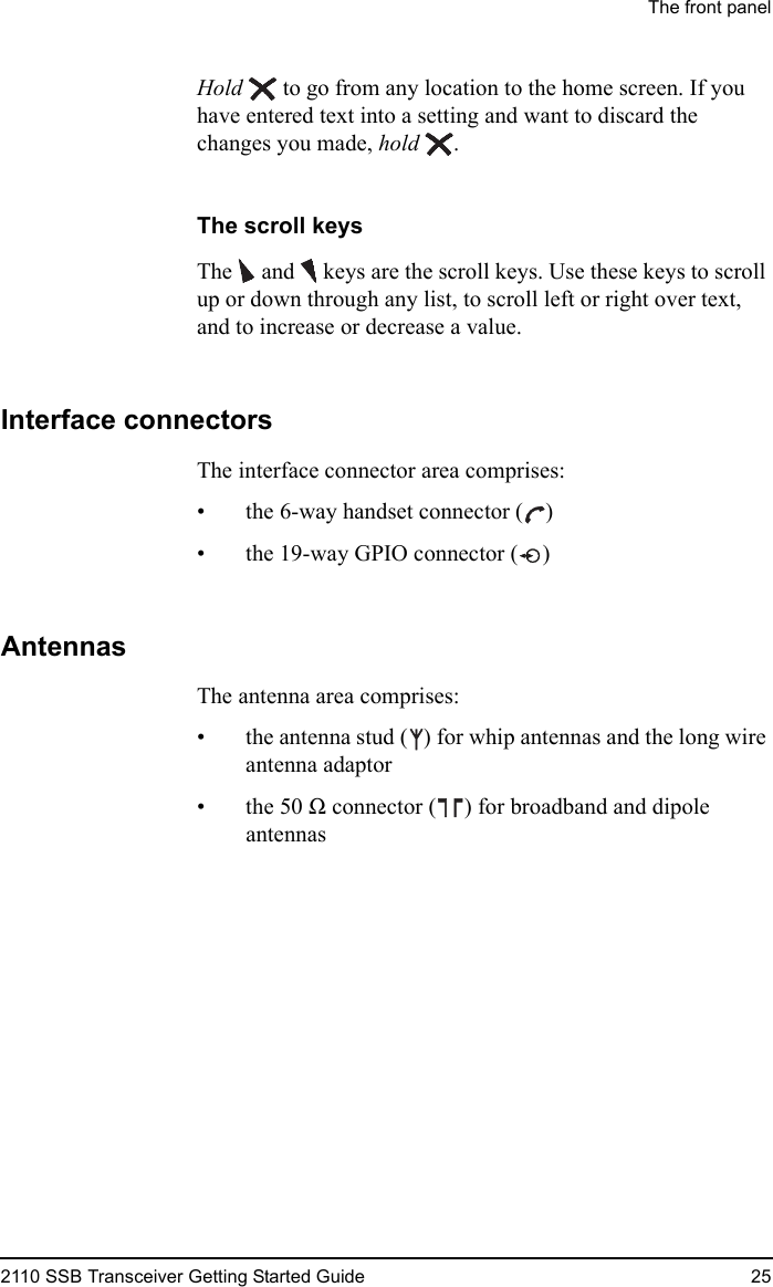 The front panel2110 SSB Transceiver Getting Started Guide 25Hold  to go from any location to the home screen. If you have entered text into a setting and want to discard the changes you made, hold .The scroll keysThe   and  keys are the scroll keys. Use these keys to scroll up or down through any list, to scroll left or right over text, and to increase or decrease a value.Interface connectorsThe interface connector area comprises:• the 6-way handset connector ( )• the 19-way GPIO connector ( )AntennasThe antenna area comprises:• the antenna stud ( ) for whip antennas and the long wire antenna adaptor•the 50Ω connector ( ) for broadband and dipole antennas