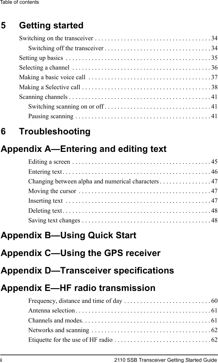 Table of contentsii 2110 SSB Transceiver Getting Started Guide5 Getting startedSwitching on the transceiver . . . . . . . . . . . . . . . . . . . . . . . . . . . . . . . . . . . . 34Switching off the transceiver . . . . . . . . . . . . . . . . . . . . . . . . . . . . . . . . . 34Setting up basics  . . . . . . . . . . . . . . . . . . . . . . . . . . . . . . . . . . . . . . . . . . . . . 35Selecting a channel  . . . . . . . . . . . . . . . . . . . . . . . . . . . . . . . . . . . . . . . . . . . 36Making a basic voice call  . . . . . . . . . . . . . . . . . . . . . . . . . . . . . . . . . . . . . . 37Making a Selective call . . . . . . . . . . . . . . . . . . . . . . . . . . . . . . . . . . . . . . . . 38Scanning channels . . . . . . . . . . . . . . . . . . . . . . . . . . . . . . . . . . . . . . . . . . . . 41Switching scanning on or off . . . . . . . . . . . . . . . . . . . . . . . . . . . . . . . . . 41Pausing scanning . . . . . . . . . . . . . . . . . . . . . . . . . . . . . . . . . . . . . . . . . . 416 TroubleshootingAppendix A—Entering and editing textEditing a screen . . . . . . . . . . . . . . . . . . . . . . . . . . . . . . . . . . . . . . . . . . . 45Entering text. . . . . . . . . . . . . . . . . . . . . . . . . . . . . . . . . . . . . . . . . . . . . . 46Changing between alpha and numerical characters . . . . . . . . . . . . . . . . 47Moving the cursor  . . . . . . . . . . . . . . . . . . . . . . . . . . . . . . . . . . . . . . . . . 47Inserting text  . . . . . . . . . . . . . . . . . . . . . . . . . . . . . . . . . . . . . . . . . . . . . 47Deleting text. . . . . . . . . . . . . . . . . . . . . . . . . . . . . . . . . . . . . . . . . . . . . . 48Saving text changes . . . . . . . . . . . . . . . . . . . . . . . . . . . . . . . . . . . . . . . . 48Appendix B—Using Quick StartAppendix C—Using the GPS receiverAppendix D—Transceiver specificationsAppendix E—HF radio transmissionFrequency, distance and time of day . . . . . . . . . . . . . . . . . . . . . . . . . . . 60Antenna selection. . . . . . . . . . . . . . . . . . . . . . . . . . . . . . . . . . . . . . . . . . 61Channels and modes. . . . . . . . . . . . . . . . . . . . . . . . . . . . . . . . . . . . . . . . 61Networks and scanning  . . . . . . . . . . . . . . . . . . . . . . . . . . . . . . . . . . . . . 62Etiquette for the use of HF radio . . . . . . . . . . . . . . . . . . . . . . . . . . . . . . 62