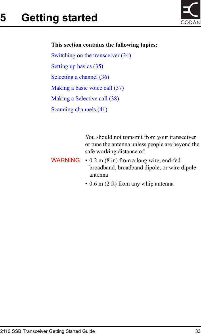 2110 SSB Transceiver Getting Started Guide 33CODAN5 Getting startedThis section contains the following topics:Switching on the transceiver (34)Setting up basics (35)Selecting a channel (36)Making a basic voice call (37)Making a Selective call (38)Scanning channels (41)WARNINGYou should not transmit from your transceiver or tune the antenna unless people are beyond the safe working distance of:• 0.2 m (8 in) from a long wire, end-fed broadband, broadband dipole, or wire dipole antenna• 0.6 m (2 ft) from any whip antenna