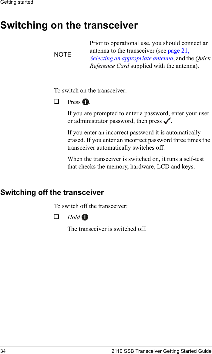 Getting started34 2110 SSB Transceiver Getting Started GuideSwitching on the transceiverTo switch on the transceiver:1Press .If you are prompted to enter a password, enter your user or administrator password, then press .If you enter an incorrect password it is automatically erased. If you enter an incorrect password three times the transceiver automatically switches off.When the transceiver is switched on, it runs a self-test that checks the memory, hardware, LCD and keys.Switching off the transceiverTo switch off the transceiver:1Hold .The transceiver is switched off.NOTEPrior to operational use, you should connect an antenna to the transceiver (see page 21, Selecting an appropriate antenna, and the Quick Reference Card supplied with the antenna).