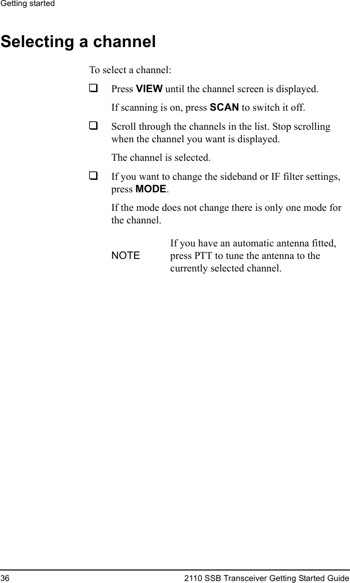 Getting started36 2110 SSB Transceiver Getting Started GuideSelecting a channelTo select a channel:1Press VIEW until the channel screen is displayed.If scanning is on, press SCAN to switch it off.1Scroll through the channels in the list. Stop scrolling when the channel you want is displayed.The channel is selected.1If you want to change the sideband or IF filter settings, press MODE.If the mode does not change there is only one mode for the channel.NOTEIf you have an automatic antenna fitted, press PTT to tune the antenna to the currently selected channel.