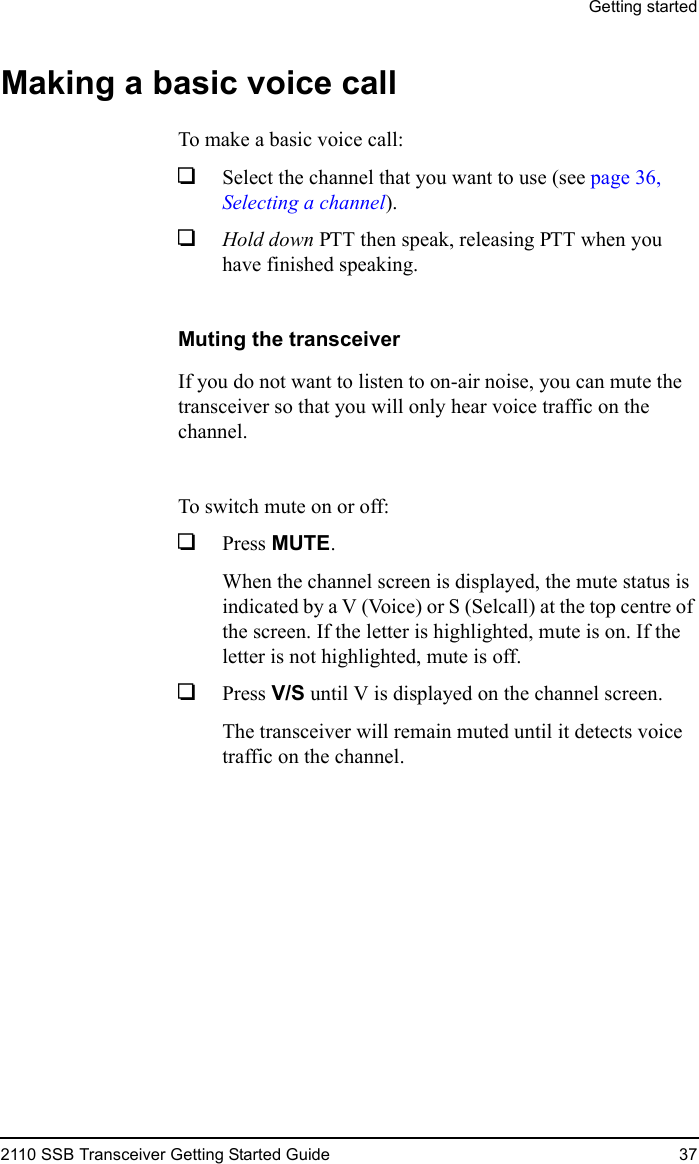 Getting started2110 SSB Transceiver Getting Started Guide 37Making a basic voice callTo make a basic voice call:1Select the channel that you want to use (see page 36, Selecting a channel).1Hold down PTT then speak, releasing PTT when you have finished speaking.Muting the transceiverIf you do not want to listen to on-air noise, you can mute the transceiver so that you will only hear voice traffic on the channel.To switch mute on or off:1Press MUTE.When the channel screen is displayed, the mute status is indicated by a V (Voice) or S (Selcall) at the top centre of the screen. If the letter is highlighted, mute is on. If the letter is not highlighted, mute is off.1Press V/S until V is displayed on the channel screen.The transceiver will remain muted until it detects voice traffic on the channel.