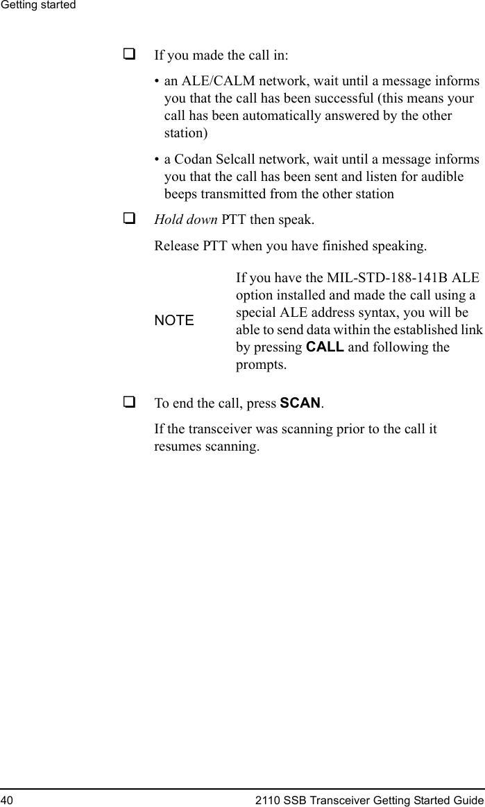 Getting started40 2110 SSB Transceiver Getting Started Guide1If you made the call in:• an ALE/CALM network, wait until a message informs you that the call has been successful (this means your call has been automatically answered by the other station)• a Codan Selcall network, wait until a message informs you that the call has been sent and listen for audible beeps transmitted from the other station1Hold down PTT then speak.Release PTT when you have finished speaking.1To end the call, press SCAN.If the transceiver was scanning prior to the call it resumes scanning.NOTEIf you have the MIL-STD-188-141B ALE option installed and made the call using a special ALE address syntax, you will be able to send data within the established link by pressing CALL and following the prompts.