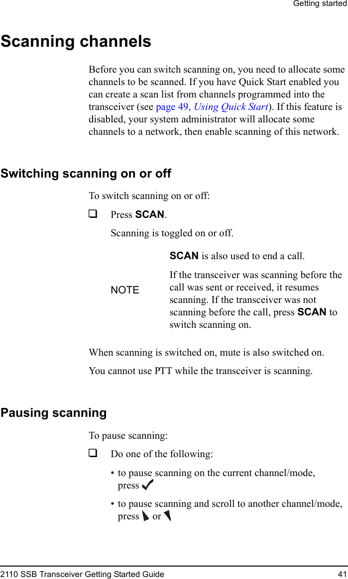 Getting started2110 SSB Transceiver Getting Started Guide 41Scanning channelsBefore you can switch scanning on, you need to allocate some channels to be scanned. If you have Quick Start enabled you can create a scan list from channels programmed into the transceiver (see page 49, Using Quick Start). If this feature is disabled, your system administrator will allocate some channels to a network, then enable scanning of this network.Switching scanning on or offTo switch scanning on or off:1Press SCAN.Scanning is toggled on or off.When scanning is switched on, mute is also switched on.You cannot use PTT while the transceiver is scanning.Pausing scanningTo pause scanning:1Do one of the following:• to pause scanning on the current channel/mode, press• to pause scanning and scroll to another channel/mode, press  orNOTESCAN is also used to end a call.If the transceiver was scanning before the call was sent or received, it resumes scanning. If the transceiver was not scanning before the call, press SCAN to switch scanning on.