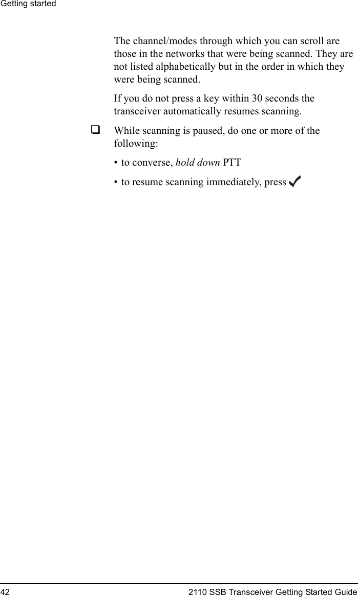 Getting started42 2110 SSB Transceiver Getting Started GuideThe channel/modes through which you can scroll are those in the networks that were being scanned. They are not listed alphabetically but in the order in which they were being scanned.If you do not press a key within 30 seconds the transceiver automatically resumes scanning.1While scanning is paused, do one or more of the following:• to converse, hold down PTT• to resume scanning immediately, press