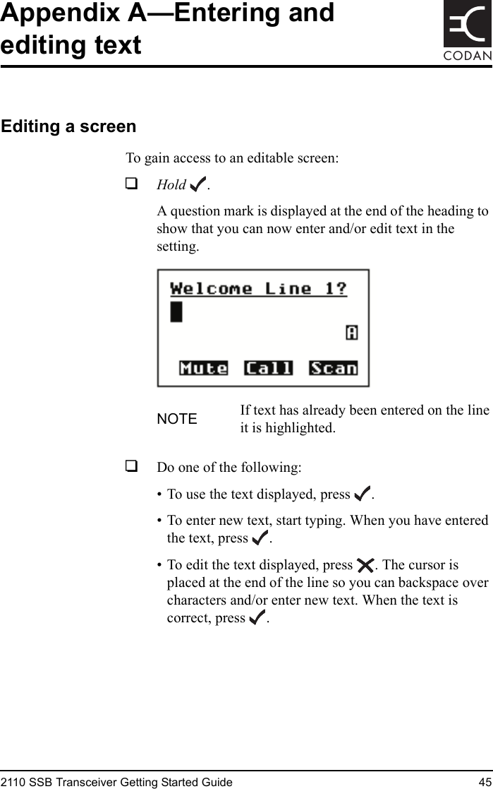 2110 SSB Transceiver Getting Started Guide 45CODANAppendix A—Entering and editing textEditing a screenTo gain access to an editable screen:1Hold .A question mark is displayed at the end of the heading to show that you can now enter and/or edit text in the setting.1Do one of the following:• To use the text displayed, press .• To enter new text, start typing. When you have entered the text, press .• To edit the text displayed, press . The cursor is placed at the end of the line so you can backspace over characters and/or enter new text. When the text is correct, press .NOTE If text has already been entered on the line it is highlighted.