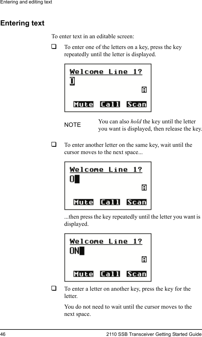 Entering and editing text46 2110 SSB Transceiver Getting Started GuideEntering textTo enter text in an editable screen:1To enter one of the letters on a key, press the key repeatedly until the letter is displayed.1To enter another letter on the same key, wait until the cursor moves to the next space......then press the key repeatedly until the letter you want is displayed.1To enter a letter on another key, press the key for the letter. You do not need to wait until the cursor moves to the next space.NOTE You can also hold the key until the letter you want is displayed, then release the key.