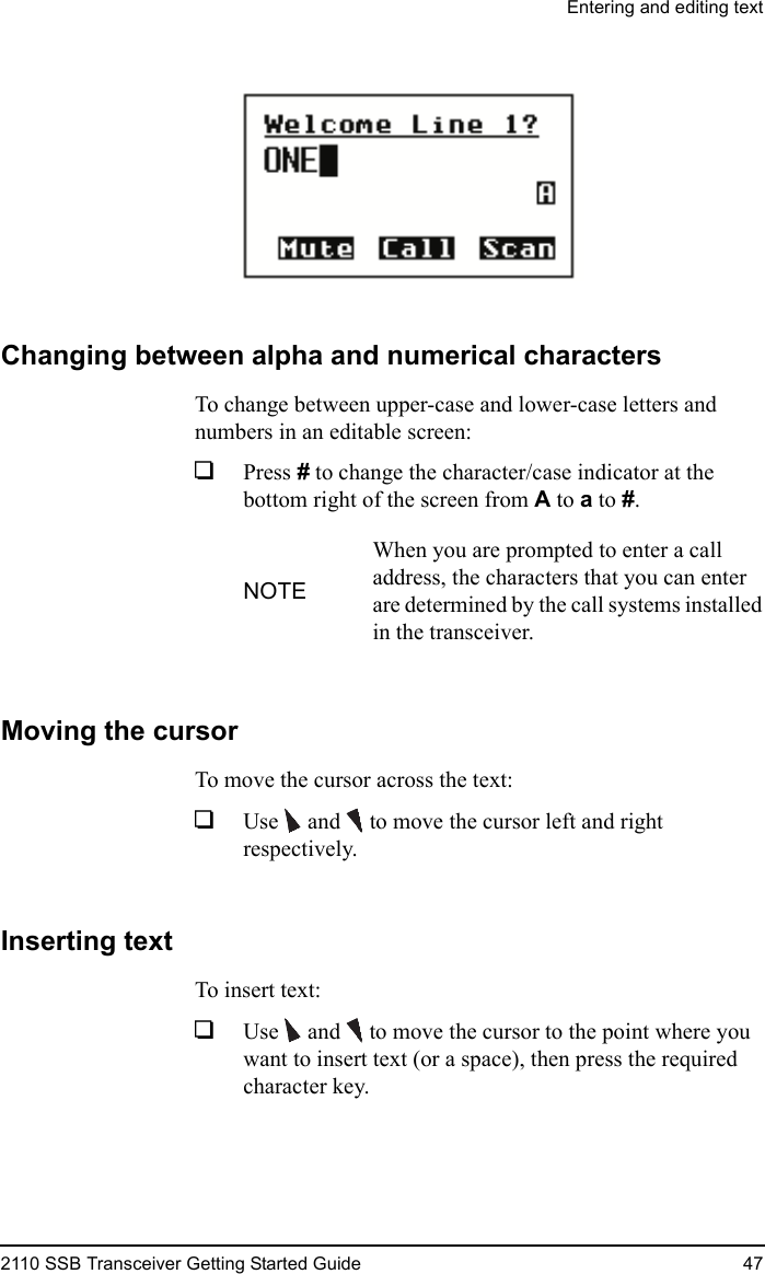 Entering and editing text2110 SSB Transceiver Getting Started Guide 47Changing between alpha and numerical charactersTo change between upper-case and lower-case letters and numbers in an editable screen:1Press # to change the character/case indicator at the bottom right of the screen from A to a to #.Moving the cursorTo move the cursor across the text:1Use  and   to move the cursor left and right respectively.Inserting textTo insert text:1Use  and   to move the cursor to the point where you want to insert text (or a space), then press the required character key.NOTEWhen you are prompted to enter a call address, the characters that you can enter are determined by the call systems installed in the transceiver.