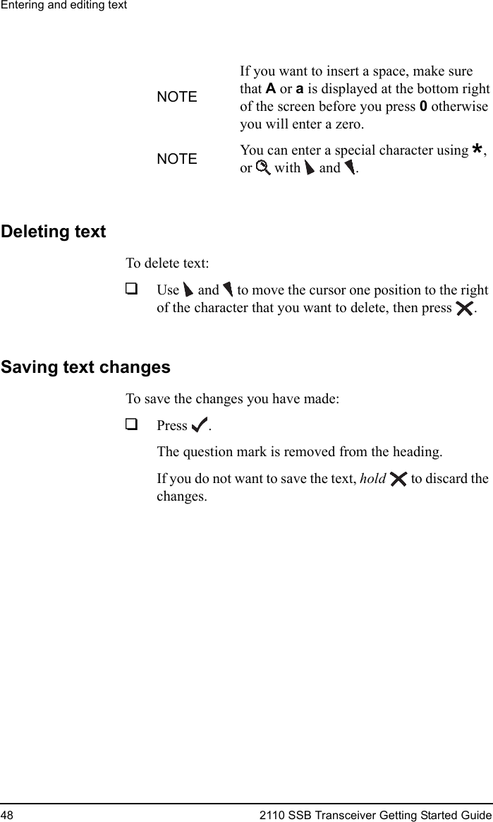 Entering and editing text48 2110 SSB Transceiver Getting Started GuideDeleting textTo delete text:1Use  and   to move the cursor one position to the right of the character that you want to delete, then press .Saving text changesTo save the changes you have made:1Press .The question mark is removed from the heading.If you do not want to save the text, hold  to discard the changes.NOTEIf you want to insert a space, make sure that A or a is displayed at the bottom right of the screen before you press 0 otherwise you will enter a zero.NOTE You can enter a special character using *, or  with and .