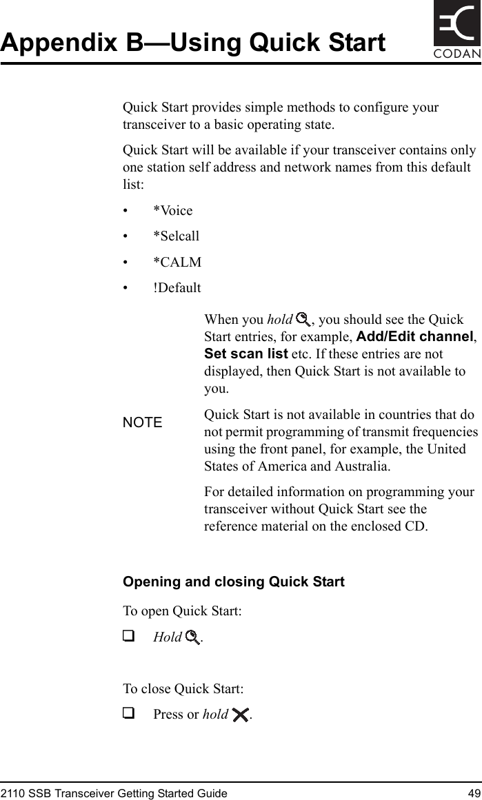 2110 SSB Transceiver Getting Started Guide 49CODANAppendix B—Using Quick StartQuick Start provides simple methods to configure your transceiver to a basic operating state.Quick Start will be available if your transceiver contains only one station self address and network names from this default list:•*Voice• *Selcall•*CALM•!DefaultOpening and closing Quick StartTo open Quick Start:1Hold .To close Quick Start:1Press or hold .NOTEWhen you hold , you should see the Quick Start entries, for example, Add/Edit channel, Set scan list etc. If these entries are not displayed, then Quick Start is not available to you.Quick Start is not available in countries that do not permit programming of transmit frequencies using the front panel, for example, the United States of America and Australia.For detailed information on programming your transceiver without Quick Start see the reference material on the enclosed CD.