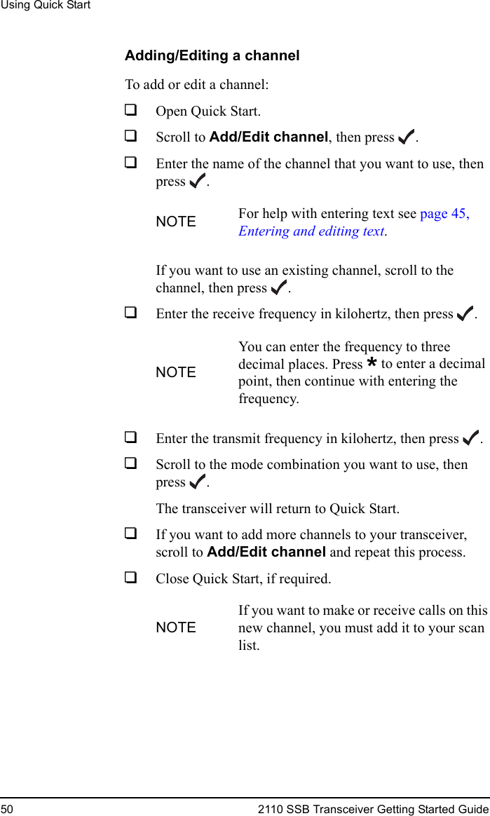 Using Quick Start50 2110 SSB Transceiver Getting Started GuideAdding/Editing a channelTo add or edit a channel:1Open Quick Start.1Scroll to Add/Edit channel, then press .1Enter the name of the channel that you want to use, then press .If you want to use an existing channel, scroll to the channel, then press .1Enter the receive frequency in kilohertz, then press .1Enter the transmit frequency in kilohertz, then press .1Scroll to the mode combination you want to use, then press .The transceiver will return to Quick Start.1If you want to add more channels to your transceiver, scroll to Add/Edit channel and repeat this process.1Close Quick Start, if required.NOTE For help with entering text see page 45, Entering and editing text.NOTEYou can enter the frequency to three decimal places. Press * to enter a decimal point, then continue with entering the frequency.NOTEIf you want to make or receive calls on this new channel, you must add it to your scan list.